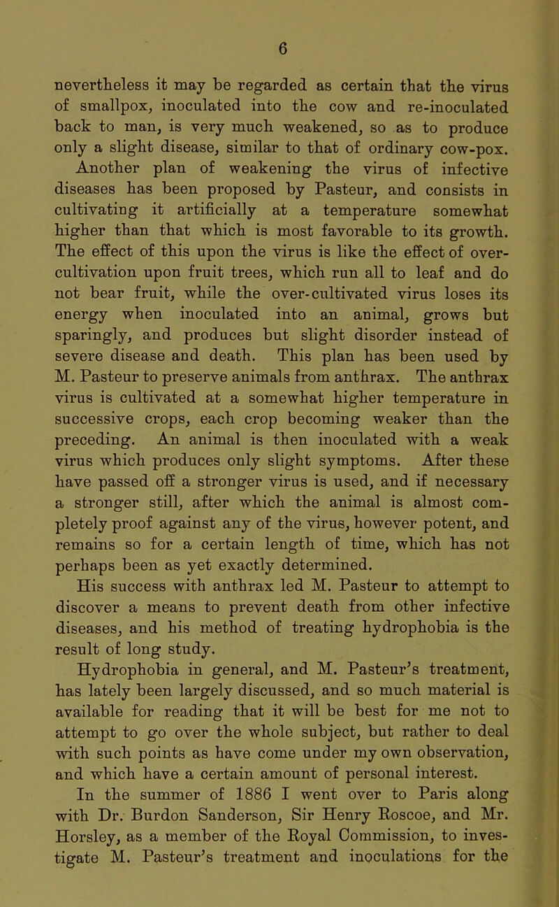 nevertheless it may be regarded as certain that the virus of smallpox, inoculated into the cow and re-inoculated back to man, is very much weakened, so as to produce only a slight disease, similar to that of ordinary cow-pox. Another plan of weakening the virus of infective diseases has been proposed by Pasteur, and consists in cultivating it artificially at a temperature somewhat higher than that which is most favorable to its growth. The effect of this upon the virus is like the effect of over- cultivation upon fruit trees, which run all to leaf and do not bear fruit, while the over-cultivated virus loses its energy when inoculated into an animal, grows but sparingly, and produces but slight disorder instead of severe disease and death. This plan has been used by M. Pasteur to preserve animals from anthrax. The anthrax virus is cultivated at a somewhat higher temperature in successive crops, each crop becoming weaker than the preceding. An animal is then inoculated with a weak virus which produces only slight symptoms. After these have passed off a stronger virus is used, and if necessary a stronger still, after which the animal is almost com- pletely proof against any of the virus, however potent, and remains so for a certain length of time, which has not perhaps been as yet exactly determined. His success with anthrax led M. Pasteur to attempt to discover a means to prevent death from other infective diseases, and his method of treating hydrophobia is the result of long study. Hydrophobia in general, and M. Pasteur’s treatment, has lately been largely discussed, and so much material is available for reading that it will be best for me not to attempt to go over the whole subject, but rather to deal with such points as have come under my own observation, and which have a certain amount of personal interest. In the summer of 1886 I went over to Paris along with Dr. Burdon Sanderson, Sir Henry Roscoe, and Mr. Horsley, as a member of the Royal Commission, to inves- tigate M. Pasteur’s treatment and inoculations for the