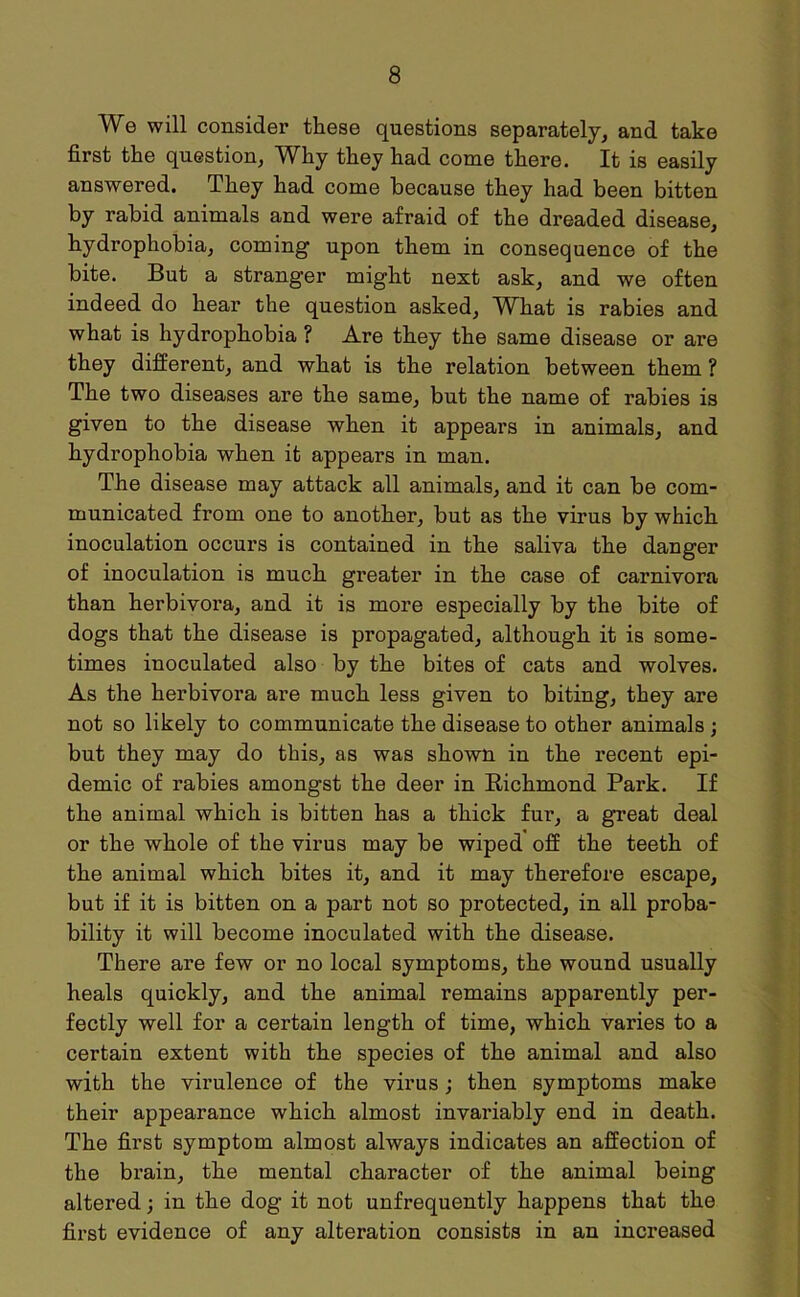 We will consider these questions separately, and take first the question, Why they had come there. It is easily answered. They had come because they had been bitten by rabid animals and were afraid of the dreaded disease, hydrophobia, coming upon them in consequence of the bite. But a stranger might next ask, and we often indeed do hear the question asked, W^hat is rabies and what is hydrophobia ? Are they the same disease or are they different, and what is the relation between them ? The two diseases are the same, but the name of rabies is given to the disease when it appears in animals, and hydrophobia when it appears in man. The disease may attack all animals, and it can be com- municated from one to another, but as the virus by which inoculation occurs is contained in the saliva the danger of inoculation is much greater in the case of carnivora than herbivora, and it is more especially by the bite of dogs that the disease is propagated, although it is some- times inoculated also by the bites of cats and wolves. As the herbivora are much less given to biting, they are not so likely to communicate the disease to other animals ; but they may do this, as was shown in the recent epi- demic of rabies amongst the deer in Richmond Park. If the animal which is bitten has a thick fur, a great deal or the whole of the virus may be wiped off the teeth of the animal which bites it, and it may therefore escape, but if it is bitten on a part not so protected, in all proba- bility it will become inoculated with the disease. There are few or no local symptoms, the wound usually heals quickly, and the animal remains apparently per- fectly well for a certain length of time, which varies to a certain extent with the species of the animal and also with the virulence of the virus; then symptoms make their appearance which almost invariably end in death. The first symptom almost always indicates an affection of the brain, the mental character of the animal being altered; in the dog it not unfrequently happens that the first evidence of any alteration consists in an increased