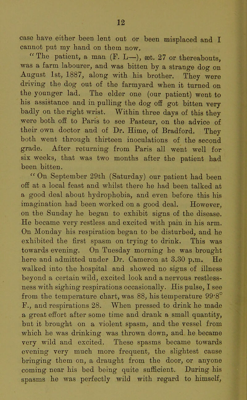 case have either been lent out or been misplaced and I cannot put my hand on them now. “The patient, a man (F. L—), aet. 27 or thereabouts, was a farm labourer, and was bitten by a strange dog on August 1st, 1887, along with his brother. They were driving the dog out of the farmyard when it turned on the younger lad. The elder one (our patient) went to his assistance and in pulling the dog off got bitten very badly on the right wrist. Within three days of this they were both off to Paris to see Pasteur, on the advice of their own doctor and of Dr. Hime, of Bradford. They both went through thirteen inoculations of the second grade. After returning from Paris all went well for six weeks, that was two months after the patient had been bitten. “ On September 29th (Saturday) our patient had been off at a local feast and whilst there he had been talked at a good deal about hydrophobia, and even before this his imagination had been worked on a good deal. However, on the Sunday he began to exhibit signs of the disease. He became very restless and excited with pain in his arm. On Monday his respiration began to be disturbed, and he exhibited the first spasm on trying to drink. This was towards evening. On Tuesday morning he was brought here and admitted under Dr. Cameron at 3.30 p.m. He walked into the hospital and showed no signs of illness beyond a certain wild, excited look and a nervous restless- ness with sighing respirations occasionally. His pulse, I see from the temperature chart, was 88, his temperature 99‘8° F., and respirations 28. When pressed to drink he made a great effort after some time and drank a small quantity, but it brought on a violent spasm, and the vessel from which he was drinking was thrown down, and he became very wild and excited. These spasms became towards evening very much more frequent, the slightest cause bringing them on, a draught from the door, or anyone coming near his bed being quite sufficient. During his spasms he was perfectly wild with regard to himself,