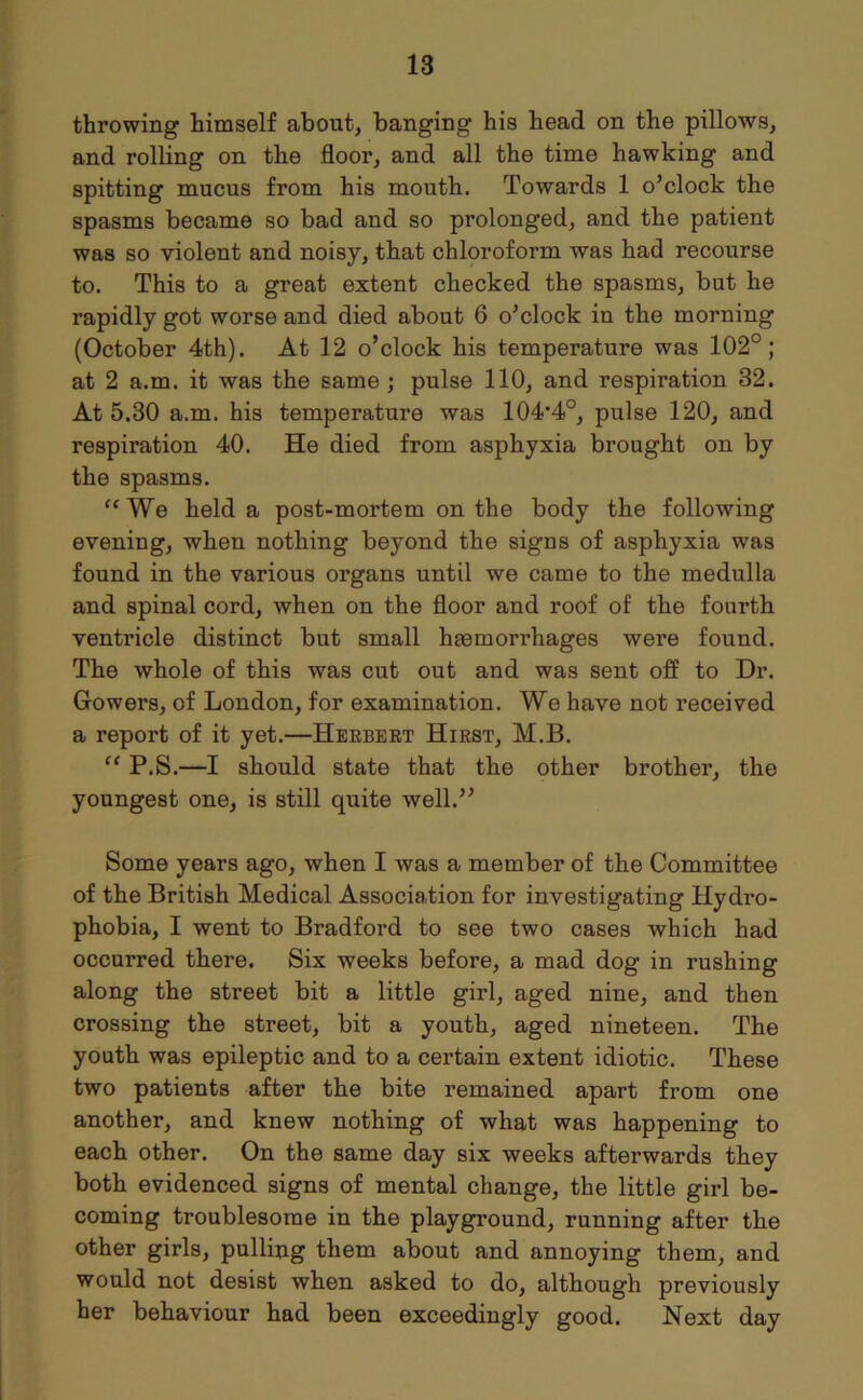 throwing himself about, banging his head on the pillows, and rolling on the floor, and all the time hawking and spitting mucus from his mouth. Towards 1 o’clock the spasms became so bad and so prolonged, and the patient was so violent and noisy, that chloroform was had recourse to. This to a great extent checked the spasms, but he rapidly got worse and died about 6 o’clock in the morning (October 4th). At 12 o’clock his temperature was 102°; at 2 a.m. it was the same ; pulse 110, and respiration 32. At 5,30 a.m. his temperature was 104’4°, pulse 120, and respiration 40. He died from asphyxia brought on by the spasms. “We held a post-mortem on the body the following evening, when nothing beyond the signs of asphyxia was found in the various organs until we came to the medulla and spinal cord, when on the floor and roof of the fourth ventricle distinct but small haemorrhages were found. The whole of this was cut out and was sent off to Dr. Gowers, of London, for examination. We have not received a report of it yet.—Herbert Hirst, M.B. “ P.S.—I should state that the other brother, the youngest one, is still quite well.” Some years ago, when I was a member of the Committee of the British Medical Association for investigating Hydro- phobia, I went to Bradford to see two cases which had occurred there. Six weeks before, a mad dog in rushing along the street bit a little girl, aged nine, and then crossing the street, bit a youth, aged nineteen. The youth was epileptic and to a certain extent idiotic. These two patients after the bite remained apart from one another, and knew nothing of what was happening to each other. On the same day six weeks afterwards they both evidenced signs of mental change, the little girl be- coming troublesome in the playground, running after the other girls, pulling them about and annoying them, and would not desist when asked to do, although previously her behaviour had been exceedingly good. Next day