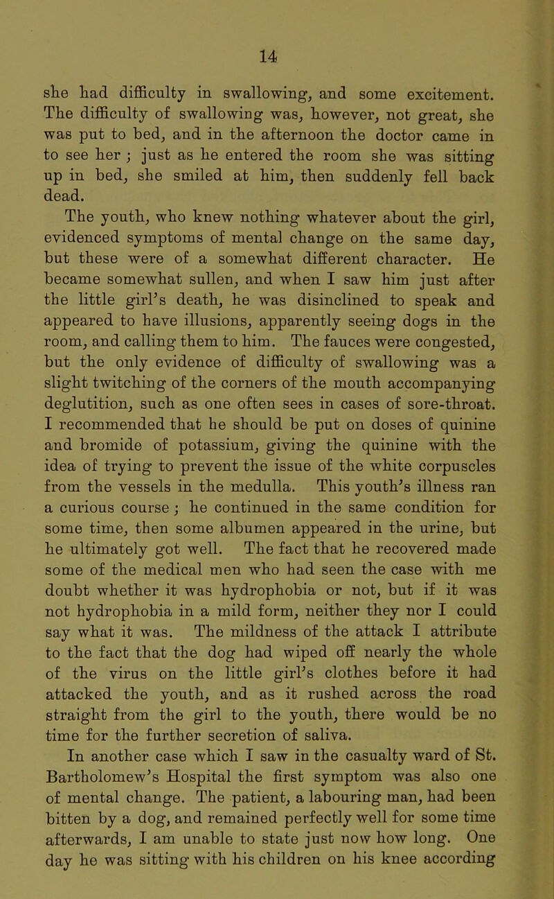 she had difficulty in swallowing, and some excitement. The difficulty of swallowing was, howevei', not great, she was put to bed, and in the afternoon the doctor came in to see her ; just as he entered the room she was sitting up in bed, she smiled at him, then suddenly fell back dead. The youth, who knew nothing whatever about the girl, evidenced symptoms of mental change on the same day, but these were of a somewhat different character. He became somewhat sullen, and when I saw him just after the little girl’s death, he was disinclined to speak and appeared to have illusions, apparently seeing dogs in the room, and calling them to him. The fauces were congested, but the only evidence of difficulty of swallowing was a slight twitching of the corners of the mouth accompanying deglutition, such as one often sees in cases of sore-throat. I recommended that he should be put on doses of quinine and bromide of potassium, giving the quinine with the idea of trying to prevent the issue of the white corpuscles from the vessels in the medulla. This youth’s illness ran a curious course ; he continued in the same condition for some time, then some albumen appeared in the urine, but he ultimately got well. The fact that he recovered made some of the medical men who had seen the case with me doubt whether it was hydrophobia or not, but if it was not hydrophobia in a mild form, neither they nor I could say what it was. The mildness of the attack I attribute to the fact that the dog had wiped off nearly the whole of the virus on the little girl’s clothes before it had attacked the youth, and as it rushed across the road straight from the gii’l to the youth, there would be no time for the further secretion of saliva. In another case which I saw in the casualty ward of St. Bartholomew’s Hospital the first symptom was also one of mental change. The patient, a labouring man, had been bitten by a dog, and remained perfectly well for some time afterwards, I am unable to state just now how long. One day he was sitting with his children on his knee according