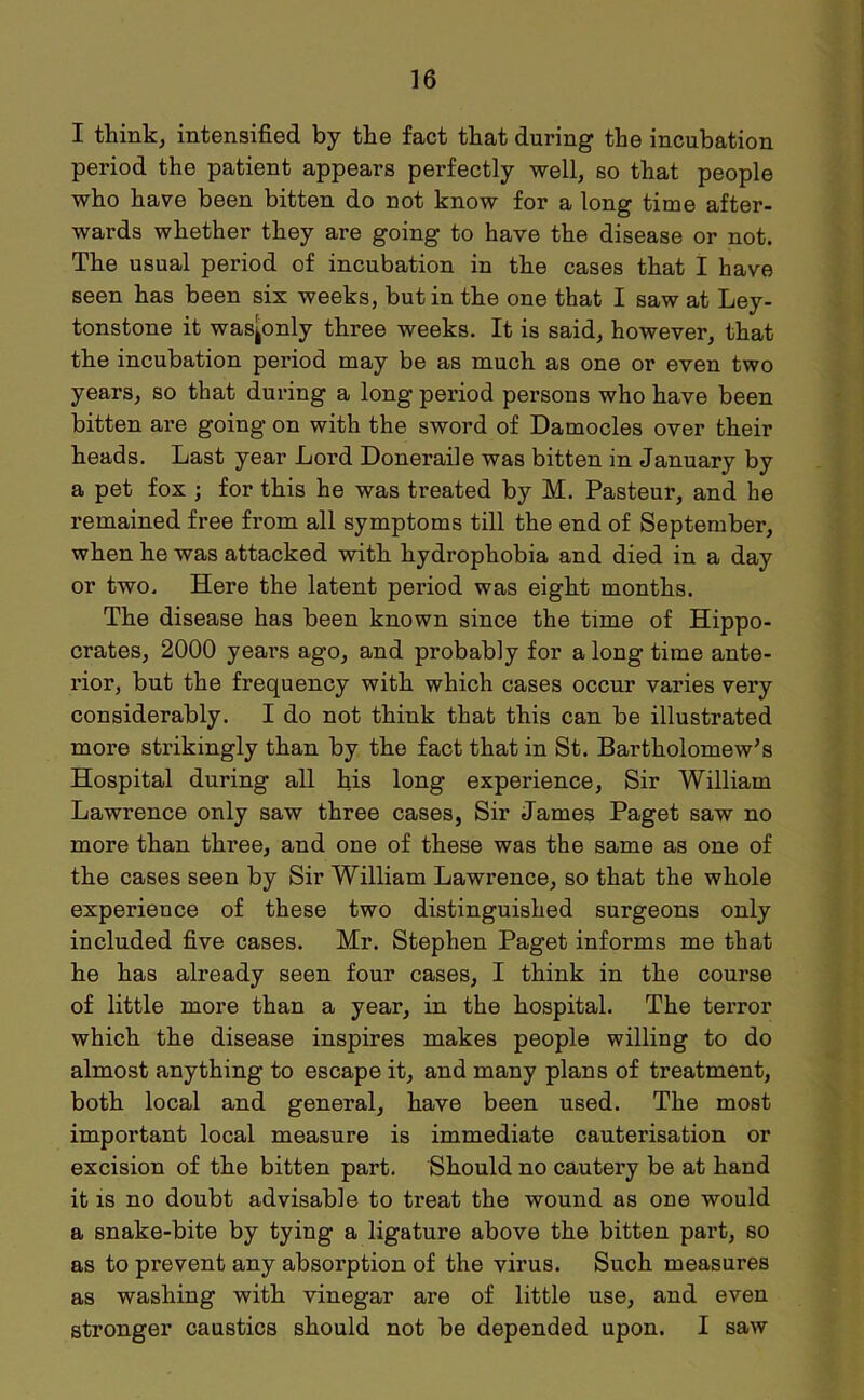 I think, intensified by the fact that during the incubation period the patient appears perfectly well, so that people who have been bitten do not know for a long time after- wards whether they are going to have the disease or not. The usual period of incubation in the cases that I have seen has been six weeks, but in the one that I saw at Ley- tonstone it was^only three weeks. It is said, however, that the incubation period may be as much as one or even two years, so that during a long period persons who have been bitten are going on with the sword of Damocles over their heads. Last year Lord Doneraile was bitten in January by a pet fox ; for this he was treated by M. Pasteur, and he remained free from all symptoms till the end of September, when he was attacked with hydrophobia and died in a day or two. Here the latent period was eight months. The disease has been known since the time of Hippo- crates, 2000 years ago, and probably for a long time ante- rior, but the frequency with which cases occur varies very considerably. I do not think that this can be illustrated more strikingly than by the fact that in St. Bartholomew’s Hospital during all his long experience, Sir William Lawrence only saw three cases, Sir James Paget saw no more than three, and one of these was the same as one of the cases seen by Sir William Lawrence, so that the whole experience of these two distinguished surgeons only included five cases. Mr. Stephen Paget informs me that he has already seen four cases, I think in the course of little more than a year, in the hospital. The terror which the disease inspires makes people willing to do almost anything to escape it, and many plans of treatment, both local and general, have been used. The most important local measure is immediate cauterisation or excision of the bitten part. Should no cautery be at hand it is no doubt advisable to treat the wound as one would a snake-bite by tying a ligature above the bitten part, so as to prevent any absorption of the virus. Such measures as washing with vinegar are of little use, and even stronger caustics should not be depended upon. I saw