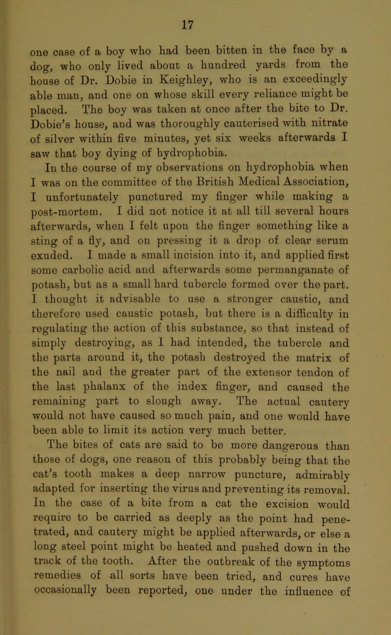 one case of a boy who bad been bitten in the face by a dog, who only lived about; a hundred yards from the house of Dr. Dobie in Keighley, who is an exceedingly able man, and one on whose skill every reliance might be placed. The boy was taken at once after the bite to Dr. Dobie's house, and was thoroughly cauterised with nitrate of silver within five minutes, yet six weeks afterwards I saw that boy dying of hydrophobia. In the course of my observations on hydrophobia when I was on the committee of the British Medical Association, I unfortunately punctured my finger while making a post-mortem. I did not notice it at all till several hours afterwards, when I felt upon the finger something like a sting of a fly, and on pressing it a drop of clear serum exuded. I made a small incision into it, and applied first some carbolic acid and afterwards some permanganate of potash, but as a small hard tubercle formed over the part. I thought it advisable to use a stronger caustic, and therefore used caustic potash, but there is a difficulty in regulating the action of this substance, so that instead of simply destroying, as 1 had intended, the tubercle and the parts around it, the potash destroyed the matrix of the nail and the greater part of the extensor tendon of the last phalanx of the index finger, and caused the remaining part to slough away. The actual cautery would not have caused so much pain, and one would have been able to limit its action very much better. The bites of cats are said to be more dangerous than those of dogs, one reason of this probably being that the cat's tooth makes a deep narrow puncture, admirably adapted for inserting the virus and preventing its removal. In the case of a bite from a cat the excision would require to be carried as deeply as the point had pene- trated, and cautery might be applied afterwards, or else a long steel point might be heated and pushed down in the track of the tooth. After the outbreak of the symptoms remedies of all sorts have been tried, and cures have occasionally been reported, one under the influence of