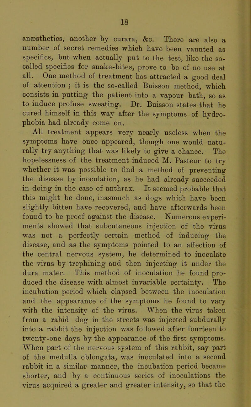anesthetics, another by curara, &c. There are also a number of secret remedies which have been vaunted as specifics, but when actually put to the test, like the so- called specifics for snake-bites, prove to be of no use at all. One method of treatment has attracted a good deal of attention ; it is the so-called Buisson method, which consists in putting the patient into a vapour bath, so as to induce profuse sweating. Dr. Buisson states that he cured himself in this way after the symptoms of hydro- phobia had already come on. All treatment appears very nearly useless when the symptoms have once appeared, though one would natu- rally try anything that was likely to give a chance. The hopelessness of the treatment induced M. Pasteur to try whether it was possible to find a method of preventing the disease by inoculation, as he had already succeeded in doing in the case of anthrax. It seemed probable that this might be done, inasmuch as dogs which have been slightly bitten have recovered, and have afterwards been found to be proof against the disease. Numerous experi- ments showed that subcutaneous injection of the virus was not a perfectly certain method of inducing the disease, and as the symptoms pointed to an affection of the central nervous system, he determined to inoculate the virus by trephining and then injecting it under the dura mater. This method of inoculation he found pro- duced the disease with almost invariable certainty. The incubation period which elapsed between the inoculation and the appearance of the symptoms he found to vary with the intensity of the virus. When the virus taken from a rabid dog in the streets was injected subdurally into a rabbit the injection was followed after fourteen to twenty-one days by the appearance of the first symptoms. When part of the nervous system of this rabbit, say part of the medulla oblongata, was inoculated into a second rabbit in a similar manner, the incubation period became shorter, and by a continuous series of inoculations the virus acquired a greater and greater intensity, so that the