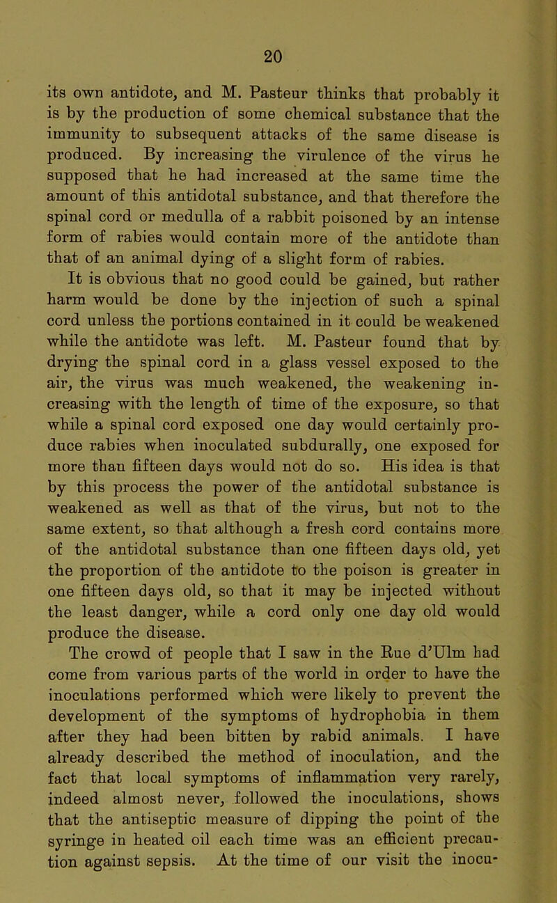 its own antidote, and M. Pasteur thinks that probably it is by the production of some chemical substance that the immunity to subsequent attacks of the same disease is produced. By increasing the virulence of the virus he supposed that he had increased at the same time the amount of this antidotal substance, and that therefore the spinal cord or medulla of a rabbit poisoned by an intense form of rabies would contain more of the antidote than that of an animal dying of a slight form of rabies. It is obvious that no good could be gained, but rather harm would be done by the injection of such a spinal cord unless the portions contained in it could be weakened while the antidote was left. M. Pasteur found that by drying the spinal cord in a glass vessel exposed to the air, the virus was much weakened, the weakening in- creasing with the length of time of the exposure, so that while a spinal cord exposed one day would certainly pro- duce rabies when inoculated subdurally, one exposed for more than fifteen days would not do so. His idea is that by this process the power of the antidotal substance is weakened as well as that of the virus, but not to the same extent, so that although a fresh cord contains more of the antidotal substance than one fifteen days old, yet the proportion of the antidote to the poison is greater in one fifteen days old, so that it may be injected without the least danger, while a cord only one day old would produce the disease. The crowd of people that I saw in the Rue d’Ulrn had come from various parts of the world in order to have the inoculations performed which were likely to prevent the development of the symptoms of hydrophobia in them after they had been bitten by rabid animals. I have already described the method of inoculation, and the fact that local symptoms of inflammation very rarely, indeed almost never, followed the inoculations, shows that the antiseptic measure of dipping the point of the syringe in heated oil each time was an efficient precau- tion against sepsis. At the time of our visit the inocu-