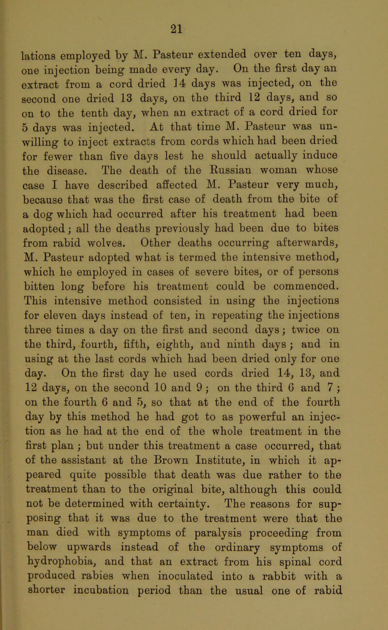 lations employed by M. Pasteur extended over ten days, one injection being made every day. On the first day an extract from a cord dried 14 days was injected, on the second one dried 13 days, on the third 12 days, and so on to the tenth day, when an extract of a cord dried for 5 days was injected. At that time M. Pasteur was un- willing to inject extracts from cords which had been dried for fewer than five days lest he should actually induce the disease. The death of the Russian woman whose case I have described affected M. Pasteur very much, because that was the first case of death from the bite of a dog which had occurred after his treatment had been adopted; all the deaths previously had been due to bites from rabid wolves. Other deaths occurring afterwards, M. Pasteur adopted what is termed the intensive method, which he employed in cases of severe bites, or of persons bitten long before his treatment could be commenced. This intensive method consisted in using the injections for eleven days instead of ten, in repeating the injections three times a day on the first and second days; twice on the third, fourth, fifth, eighth, and ninth days ; and in using at the last cords which had been dried only for one day. On the first day he used cords dried 14, 13, and 12 days, on the second 10 and 9 ; on the third 0 and 7 ; on the fourth G and 5, so that at the end of the fourth day by this method he had got to as powerful an injec- tion as he had at the end of the whole treatment in the first plan ; but under this treatment a case occurred, that of the assistant at the Brown Institute, in which it ap- peared quite possible that death was due rather to the treatment than to the original bite, although this could not be determined with certainty. The reasons for sup- posing that it was due to the treatment were that the man died with symptoms of paralysis proceeding from below upwards instead of the ordinary symptoms of hydrophobia, and that an extract from his spinal cord produced rabies when inoculated into a rabbit with a shorter incubation period than the usual one of rabid