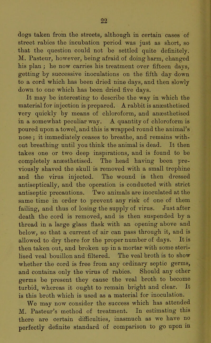 dogs taken from the streets, although in certain cases of street rabies the incubation period was just as short, so that the question could not be settled quite definitely. M. Pasteur, however, being afraid of doing harm, changed his plan ; he now carries his treatment over fifteen days, getting by successive inoculations on the fifth day down to a cord which has been dried nine days, and then slowly down to one which has been dried five days. It may be interesting to describe the way in which the material for injection is prepared. A rabbit is anaesthetised very quickly by means of chloroform, and anaesthetised in a somewhat peculiar way. A quantity of chloroform is poured upon a towel, and this is wrapped round the animal’s nose ; it immediately ceases to breathe, and remains with- out breathing until you think the animal is dead. It then takes one or two deep inspirations, and is found to be completely anaesthetised. The head having been pre- viously shaved the skull is removed with a small trephine and the virus injected. The wound is then dressed antiseptically, and the operation is conducted with strict antiseptic precautions. Two animals are inoculated at the same time in order to prevent any risk of one of them failing, and thus of losing the supply of virus. Just after death the cord is removed, and is then suspended by a thread in a large glass flask with an opening above and below, so that a current of air can pass through it, arid is allowed to dry there for the proper number of days. It is then taken out, and broken up in a mortar with some steri- lised veal bouillon and filtered. The veal broth is to show whether the cord is free from any ordinary septic germs, and contains only the virus of rabies. Should any other germs be present they cause the veal broth to become turbid, whereas it ought to remain bright and clear. It is this broth which is used as a material for inoculation. We may now consider the success which has attended M. Pasteur’s method of treatment. In estimating this there are certain difficulties, inasmuch as we have no perfectly definite standard of comparison to go upon in