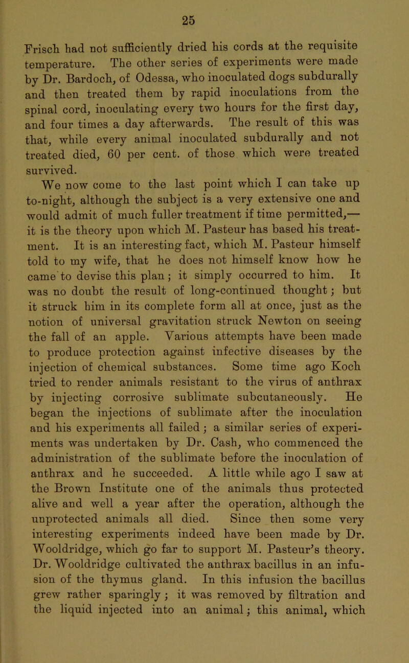 Frisch had not sufficiently dried his cords at the requisite temperature. The other series of experiments were made by Dr. Bardoch, of Odessa, who inoculated dogs subdurally and then treated them by rapid inoculations from the spinal cord, inoculating every two hours for the first day, and four times a day afterwards. The result of this was that, while every animal inoculated subdurally and not treated died, 60 per cent, of those which were treated survived. We now come to the last point which I can take up to-night, although the subject is a very extensive one and would admit of much fuller treatment if time permitted,— it is the theory upon which M. Pasteur has based his treat- ment. It is an interesting fact, which M. Pasteur himself told to my wife, that he does not himself know how he came'to devise this plan; it simply occurred to him. It was no doubt the result of long-continued thought; but it struck him in its complete form all at once, just as the notion of universal gravitation struck Newton on seeing the fall of an apple. Various attempts have been made to produce protection against infective diseases by the injection of chemical substances. Some time ago Koch tried to render animals resistant to the virus of anthrax by injecting corrosive sublimate subcutaneously. He began the injections of sublimate after the inoculation and his experiments all failed; a similar series of experi- ments was undertaken by Dr. Cash, who commenced the administration of the sublimate before the inoculation of anthrax and he succeeded. A little while ago I saw at the Brown Institute one of the animals thus protected alive and well a year after the operation, although the unprotected animals all died. Since then some very interesting experiments indeed have been made by Dr. Wooldridge, which go far to support M. Pasteups theory. Dr. Wooldridge cultivated the anthrax bacillus in an infu- sion of the thymus gland. In this infusion the bacillus grew rather sparingly ; it was removed by filtration and the liquid injected into an animal; this animal, which