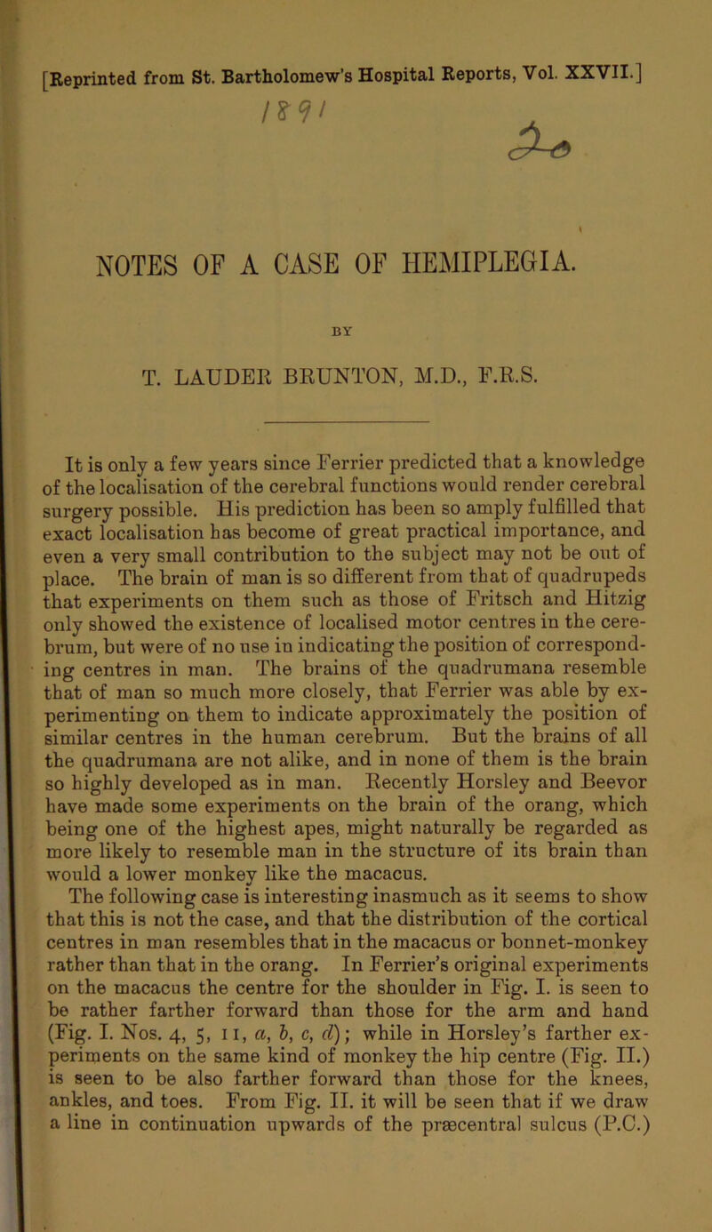 [Reprinted from St. Bartholomew’s Hospital Reports, Vol. XXVII.] NOTES OF A CASE OF HEMIPLEGIA. BY T. LAUDER BRUNTON, M.D., F.R.S. It is only a few years since Terrier predicted that a knowledge of the localisation of the cerebral functions would render cerebral surgery possible. His prediction has been so anaply fulfilled that exact localisation has become of great practical importance, and even a very small contribution to the subject may not be out of place. The brain of man is so different from that of quadrupeds that experiments on them such as those of Fritsch and Hitzig only showed the existence of localised motor centres in the cere- brum, but were of no use in indicating the position of correspond- ing centres in man. The brains of the quadrumana resemble that of man so much more closely, that Terrier was able by ex- perimenting on them to indicate approximately the position of similar centres in the human cerebrum. But the brains of all the quadrumana are not alike, and in none of them is the brain so highly developed as in man. Recently Horsley and Beevor have made some experiments on the brain of the orang, which being one of the highest apes, might naturally be regarded as more likely to resemble man in the structure of its brain than would a lower monkey like the macacus. The following case is interesting inasmuch as it seems to show that this is not the case, and that the distribution of the cortical centres in man resembles that in the macacus or bonnet-monkey rather than that in the orang. In Terrier’s original experiments on the macacus the centre for the shoulder in Fig. I. is seen to be rather farther forward than those for the arm and hand (Fig. I. Nos, 4, 5, 11, a, h, c, d); while in Horsley’s farther ex- periments on the same kind of monkey the hip centre (Fig. II.) is seen to be also farther forward than those for the knees, ankles, and toes. From Fig. II. it will be seen that if we draw a line in continuation upwards of the praecentral sulcus (P.C.)