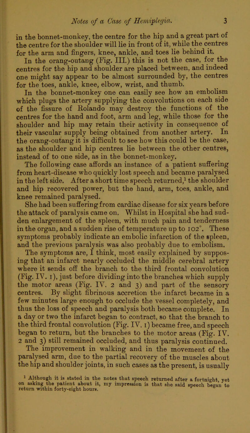 in the bonnet-monkey, the centre for the hip and a great part of the centre for the shoulder will lie in front of it, while the centres for the arm and fingers, knee, ankle, and toes lie behind it. In the orang-outang (Fig. III.) this is not the case, for the centres for the hip and shoulder are placed between, and indeed one might say appear to be almost surrounded by, the centres for the toes, ankle, knee, elbow, wrist, and thumb. In the bonnet-monkey one can easily see how an embolism which plugs the artery supplying the convolutions on each side of the fissure of Rolando may destroy the functions of the centres for the hand and foot, arm and leg, while those for the shoulder and hip may retain their activity in consequence of their vascular supply being obtained from another artery. In the orang-outang it is difficult to see how this could be the case, as the shoulder and hip centres lie between the other centres, instead of to one side, as in the bonnet-monkey. The following case affords an instance of a patient suffering from heart-disease who quickly lost speech and became paralysed in the left side. After a short time speech returned,^ the shoulder and hip recovered power, but the hand, arm, toes, ankle, and knee remained paralysed. She had been suffering from cardiac disease for six years before the attack of paralysis came on. Whilst in Hospital she had sud- den enlargement of the spleen, with much pain and tenderness in the organ, and a sudden rise of temperature up to 102°. These symptoms probably indicate an embolic infarction of the spleen, and the previous paralysis was also probably due to embolism. The symptoms are, I think, most easily explained by suppos- ing that an infarct nearly occluded the middle cerebral artery where it sends off the branch to the third frontal convolution (Fig. IV. i), just before dividing into the branches which supply the motor areas (Fig. IV. 2 and 3) and part of the sensory centres. By slight fibrinous accretion the infarct became in a few minutes large enough to occlude the vessel completely, and thus the loss of speech and paralysis both became complete. In a day or two the infarct began to contract, so that the branch to the third frontal convolution (Fig. IV. i) became free, and speech began to return, but the branches to the motor areas (Fig. IV. 2 and 3) still remained occluded, and thus paralysis continued. The improvement in walking and in the movement of the paralysed arm, due to the partial recovery of the muscles about the hip and shoulder joints, in such cases as the present, is usually 1 Although it is stated in the notes that speech returned after a fortnight yet on asking the patient about it, my impression is that she said speech began to return within forty-eight hours.
