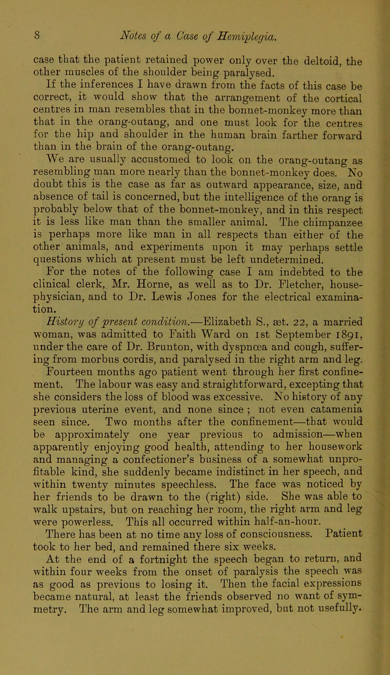 case that the patient retained power only over the deltoid, the other muscles of the shoulder being paralysed. If the inferences I have drawn from the facts of this case be correct, it would show that the arrangement of the cortical centres in man resembles that in the bonnet-monkey more than that in the orang-outang, and one must look for the, centres for the hip and shoulder in the human brain farther forward than in the brain of the orang-outang. We are usually accustomed to look on the orang-outang as resembling man more nearly than the bonnet-monkey does. No doubt this is the case as far as outward appearance, size, and absence of tail is concerned, but the intelligence of the orang is probably below that of the bonnet-monkey, and in this respect it is less like man than the smaller animal. The chimpanzee is perhaps more like man in all respects than either of the other animals, and experiments upon it may perhaps settle questions which at present must be left undetermined. For the notes of the following case I am indebted to the clinical clerk, Mr. Horne, as well as to Dr. Fletcher, house- physician, and to Dr. Lewis Jones for the electrical examina- tion. History of present condition.—Elizabeth S., ast. 22, a married woman, was admitted to Faith Ward on ist September 1891, under the care of Dr. Brunton, with dyspnoea and cough, suffer- ing from morbus cordis, and paralysed in the right arm and leg. Fourteen months ago patient went through her first confine- ment. The labour was easy and straightforward, excepting that she considers the loss of blood was excessive. No history of any previous uterine event, and none since ; not even catamenia seen since. Two months after the confinement—that would be approximately one year previous to admission—when apparently enjoying good health, attending to her housework and managing a confectioner’s business of a somewhat unpro- fitable kind, she suddenly became indistinct in her speech, and within twenty minutes speechless. The face was noticed by her friends to be drawn to the (right) side. She was able to walk upstairs, but on reaching her room, the right arm and leg were powerless. This all occurred within half-an-hour. There has been at no time any loss of consciousness. Patient took to her bed, and remained there six weeks. At the end of a fortnight the speech began to return, and within four weeks from the onset of paralysis the speech was as good as previous to losing it. Then the facial expressions became natural, at least the friends observed no want of sym- metry. The arm and leg somewhat improved, but not usefully.