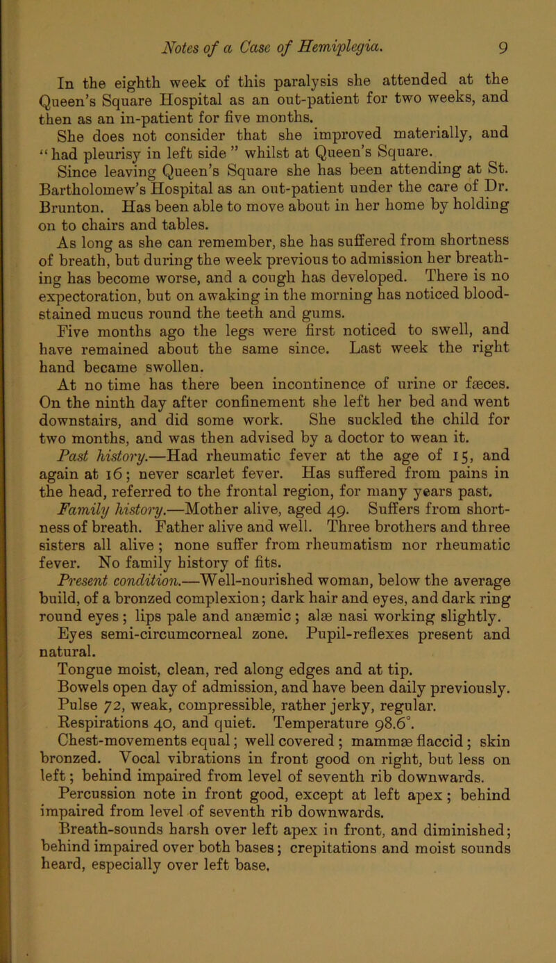 In the eighth week of this paralysis she attended at the Queen’s Square Hospital as an out-patient for two weeks, and then as an in-patient for five months. She does not consider that she improved materially, and “ had pleurisy in left side ” whilst at Queen’s Square, Since leaving Queen’s Square she has been attending at St. Bartholomew’s Hospital as an out-patient under the care of Dr. Brunton. Has been able to move about in her home by holding on to chairs and tables. As long as she can remember, she has suffered from shortness of breath, but during the week previous to admission her breath- ing has become worse, and a cough has developed. There is no expectoration, but on awaking in the morning has noticed blood- stained mucus round the teeth and gums. Five months ago the legs were first noticed to swell, and have remained about the same since. Last week the right hand became swollen. At no time has there been incontinence of urine or feces. On the ninth day after confinement she left her bed and went downstairs, and did some work. She suckled the child for two months, and was then advised by a doctor to wean it. Past history.—Had rheumatic fever at the age of 15, and again at 16; never scarlet fever. Has suffered from pains in the head, referred to the frontal region, for many years past. Family history.—Mother alive, aged 49. Suffers from short- ness of breath. Father alive and well. Three brothers and three sisters all alive ; none suffer from rheumatism nor rheumatic fever. No family history of fits. Present condition.—Well-nourished woman, below the average build, of a bronzed complexion; dark hair and eyes, and dark ring round eyes; lips pale and anasmic ; alae nasi working slightly. Eyes semi-circumcorneal zone. Pupil-reflexes present and natural. Tongue moist, clean, red along edges and at tip. Bowels open day of admission, and have been daily previously. Pulse 72, weak, compressible, rather jerky, regular. Respirations 40, and quiet. Temperature 98.6°. Chest-movements equal; well covered ; mammm flaccid; skin bronzed. Vocal vibrations in front good on right, but less on left; behind impaired from level of seventh rib downwards. Percussion note in front good, except at left apex; behind impaired from level of seventh rib downwards. Breath-sounds harsh over left apex in front, and diminished; behind impaired over both bases; crepitations and moist sounds heard, especially over left base,