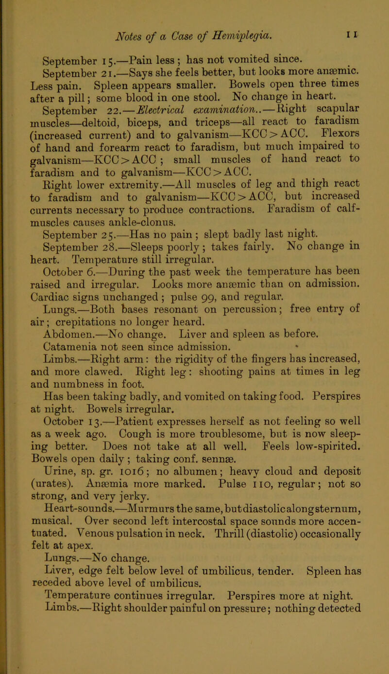 September 15.—Pain less ; has not vomited since. September 21.—Says she feels better, but looks more anaemic. Less pain. Spleen appears smaller. Bowels open three times after a pill; some blood in one stool. No change in heart. September 22.—Electrical examination..—Right scapular muscles—deltoid, biceps, and triceps—all react to faradism (increased current) and to galvanism—KCC > ACC. Flexors of hand and forearm react to faradism, but much impaired to galvanism—KCC > ACC ; small muscles of hand react to faradism and to galvanism—KCC > ACC. Right lower extremity.—All muscles of leg and thigh react to faradism and to galvanism—KCC > ACC, but increased currents necessary to produce contractions. Faradism of calf- muscles causes ankle-clonus. September 25.—Has no pain ; slept badly last night. September 28.—Sleeps poorly ; takes fairly. No change in heart. Temperature still irregular. October 6.—During the past week the temperature has been raised and irregular. Looks more aiuemic than on admission. Cardiac signs unchanged ; pulse 99, and regular. Lungs.—Both bases resonant on percussion; free entry of air; crepitations no longer heard. Abdomen.—No change. Liver and spleen as before. Catamenia not seen since admission. Limbs.—Right arm: the rigidity of the fingers has increased, and more clawed. Right leg: shooting pains at times in leg and numbness in foot. Has been taking badly, and vomited on taking food. Perspires at night. Bowels irregular. October 13.—Patient expresses herself as not feeling so well as a week ago. Cough is more troublesome, but is now sleep- ing better. Does not take at all well. Feels low-spirited. Bowels open daily ; taking conf. sennas. Urine, sp. gr. 1016; no albumen; heavy cloud and deposit (urates). Anaemia more marked. Pulse no, regular; not so strong, and very jerky. Heart-sounds.—Murmurs the same,butdiastolicalongsternum, musical. Over second left intercostal space sounds more accen- tuated. Venous pulsation in neck. Thrill (diastolic) occasionally felt at apex. Lungs.—No change. Liver, edge felt below level of umbilicus, tender. Spleen has receded above level of umbilicus. Temperature continues irregular. Perspires more at night. Limbs.—Right shoulder painful on pressure; nothing detected