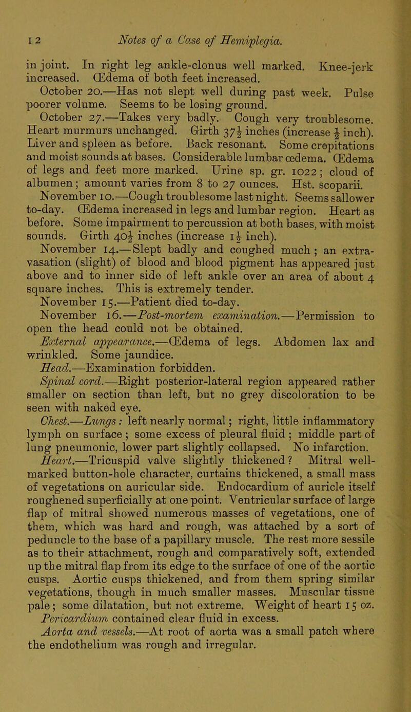 in joint. In right leg ankle-clonus well marked. Knee-jerk increased. OEdema of both feet increased. October 20.—Has not slept well during past week. Pulse poorer volume. Seems to be losing ground. October 27.—Takes very badly. Cough very troublesome. Heart murmurs unchanged. Girth 37J inches (increase ^ inch). Liver and spleen as before. Back resonant. Some crepitations and moist sounds at bases. Considerable lumbar oedema. CEdema of legs and feet more marked. Urine sp. gr. 1022; cloud of albumen; amount varies from 8 to 27 ounces. Hst. scoparil November 10.—Cough troublesome last night. Seems sallower to-day. Oedema increased in legs and lumbar region. Heart as before. Some impairment to percussion at both bases, with moist sounds. Girth 40^ inches (increase inch). November 14.—Slept badly and coughed much ; an extra- vasation (slight) of blood and blood pigment has appeared just above and to inner side of left ankle over an area of about 4 square inches. This is extremely tender. November 15.—Patient died to-day. November 16.—Post-mortem examination.—Permission to open the head could not be obtained. External appeao'ance.—OEdema of legs. Abdomen lax and wrinkled. Some jaundice. Head.—Examination forbidden. Spinal cord.—Eight posterior-lateral region appeared rather smaller on section than left, but no grey discoloration to be seen with naked eye. Chest.—Lungs: left nearly normal; right, little inflammatory lymph on surface ; some excess of pleural fluid ; middle part of lung pneumonic, lower part slightly collapsed. No infarction. Heart.—Tricuspid valve slightly thickened ? Mitral well- marked button-hole character, curtains thickened, a small mass of vegetations on auricular side. Endocardium of auricle itself roughened superficially at one point. Ventricular surface of large flap of mitral showed numerous masses of vegetations, one of them, which was hard and rough, was attached by a sort of peduncle to the base of a papillary muscle. The rest more sessile as to their attachment, I'ough and comparatively soft, extended up the mitral flap from its edge to the surface of one of the aortic cusps. Aortic cusps thickened, and from them spring similar vegetations, though in much smaller masses. Muscular tissue pale; some dilatation, but not extreme. Weight of heart 15 oz. Pericardixm, contained clear fluid in excess. Aorta and vessels.—At root of aorta was a small patch where the endothelium was rough and irregular.