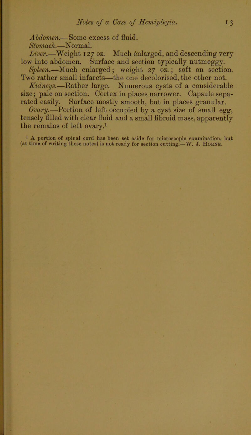 AMovien.—Some excess of fluid. Stomach. —N ormal. Liver.—Weight 127 oz. Much enlarged, and descending very low into abdomen. Surface and section typically nutmeggy. Spleen.—Much enlarged; weight 27 oz.; soft on section. Two rather small infarcts—the one decolorised, the other not. Kidneys.—Eather large. Numerous cysts of a considerable size; pale on section. Cortex in places narrower. Capsule sepa- rated easily. Surface mostly smooth, but in places granular. Ovary.—Portion of left occupied by a cyst size of small egg, tensely filled with clear fluid and a small fibroid mass, apparently the remains of left ovary.^ 1 A portion of spinal cord has been set aside for microscopic examination, but (at time of writing these notes) is not ready for section cutting.—W. J. HoENE.