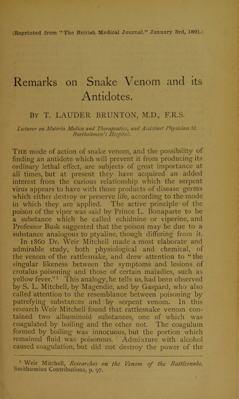 [Reprinted from “The British Medical Journal,” January 3rd, 1801.1 Remarks on Snake Venom and its Antidotes. By T. LAUDER BRUNTON, M.D., F.R.S. Lecturer on ALateria Medica and Therapeutics, and Assistant Physician St. Bartholomew''s Hospital. The mode of action of snake venom, and the possibility of finding an antidote which will prevent it from producing its ordinary lethal effect, are subjects of great importance at all times, but at present they have acquired an added interest from the curious relationship which the serpent virus appears to have with those products of disease germs which either destroy or preserve life, according to the mode in which they are applied. The active principle of the poison of the viper was said by Prince L. Bonaparte to be a substance which he called cchidnine or viperine, and Professor Busk suggested that the poison may be due to a substance analogous to ptyaline, though differing from it. In i860 Dr. Weir Mitchell made a most elaborate and admirable study, both physiological and chemical, of the venom of the rattlesnake, and drew attention to “ the singular likeness between the symptoms and lesions of crotalus poisoning and those of certain maladies, such as yellow fever.” ^ This analogy, he tells us, had been observed by S. L. Mitchell, by Magendie, and by Gaspard, who also called attention to the resemblance between poisoning by putrefying substances and by serpent venom. In this research Weir Mitchell found that rattlesnake venom con- tained two albuminoid substances, one of which was coagulated by boiling and the other not. The coagulum formed by boiling was innocuous, but the portion which remained fluid was poisonous. Admixture with alcohol caused coagulation, but did not destroy the power of the ‘ Weir Mitchell, Researches on the Venom of the Rattlesnake. .Smithsonian Contributions, p. 97.