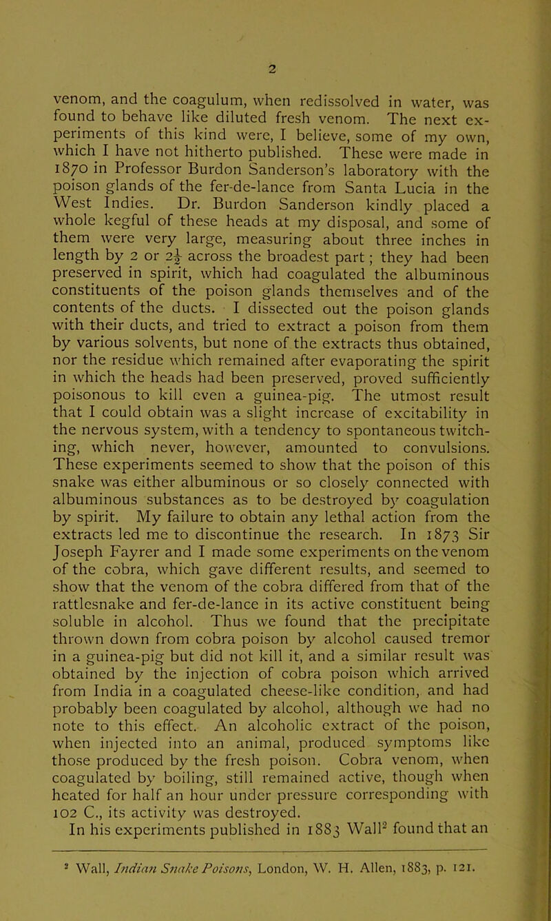venom, and the coagulum, when redissolved in water, was found to behave like diluted fresh venom. The next ex- periments of this kind were, I believe, some of my own, which I have not hitherto published. These were made in 1870 in Professor Burdon Sanderson’s laboratory with the poison glands of the fer-de-lance from Santa Lucia in the West Indies. Dr. Burdon Sanderson kindly placed a whole kegful of these heads at my disposal, and some of them were very large, measuring about three inches in length by 2 or 2^ across the broadest part; they had been preserved in spirit, which had coagulated the albuminous constituents of the poison glands themselves and of the contents of the ducts. I dissected out the poison glands with their ducts, and tried to extract a poison from them by various solvents, but none of the extracts thus obtained, nor the residue which remained after evaporating the spirit in which the heads had been preserved, proved sufficiently poisonous to kill even a guinea-pig. The utmost result that I could obtain was a slight increase of excitability in the nervous system, with a tendency to spontaneous twitch- ing, which never, however, amounted to convulsions. These experiments seemed to show that the poison of this snake was either albuminous or so closely connected with albuminous substances as to be destroyed by coagulation by spirit. My failure to obtain any lethal action from the extracts led me to discontinue the research. In 1873 Sir Joseph Fayrer and I made some experiments on the venom of the cobra, which gave different results, and seemed to .show that the venom of the cobra differed from that of the rattlesnake and fer-de-lance in its active constituent being soluble in alcohol. Thus we found that the precipitate thrown down from cobra poison by alcohol caused tremor in a guinea-pig but did not kill it, and a similar result was obtained by the injection of cobra poison which arrived from India in a coagulated cheese-like condition, and had probably been coagulated by alcohol, although we had no note to this effect. An alcoholic extract of the poison, when injected into an animal, produced symptoms like those produced by the fresh poison. Cobra venom, when coagulated by boiling, still remained active, though when heated for half an hour under pressure corresponding with 102 C., its activity was destroyed. In his experiments published in 1883 VVall^ found that an ® Wall, Indian Snake Poisons, London, W. H, Allen, 1S83, p. 121.