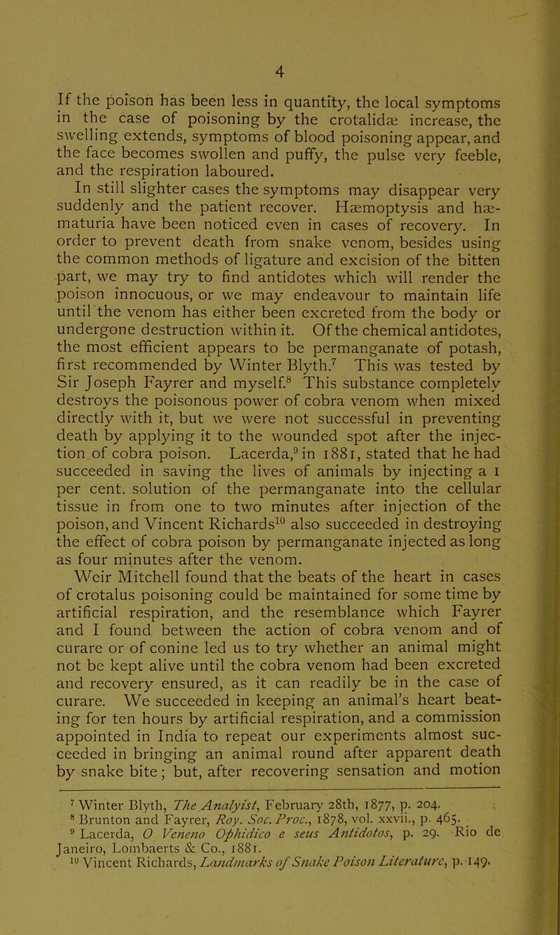 If the poison has been less in quantity, the local symptoms in the case of poisoning by the crotalidai increase, the swelling extends, symptoms of blood poisoning appear, and the face becomes swollen and puffy, the pulse very feeble, and the respiration laboured. In still slighter cases the symptoms may disappear very suddenly and the patient recover. Haemoptysis and hae- maturia have been noticed even in cases of recovery. In order to prevent death from snake venom, besides using the common methods of ligature and excision of the bitten part, we may try to find antidotes which will render the poison innocuous, or we may endeavour to maintain life until the venom has either been excreted from the body or undergone destruction within it. Of the chemical antidotes, the most efficient appears to be permanganate of potash, first recommended by Winter Blyth.'^ This was tested by Sir Joseph Fayrer and myself.® This substance completely destroys the poisonous power of cobra venom when mixed directly with it, but we were not successful in preventing death by applying it to the wounded spot after the injec- tion.of cobra poison. Lacerda,®in i88i, stated that he had succeeded in saving the lives of animals by injecting a i per cent, solution of the permanganate into the cellular tissue in from one to two minutes after injection of the poison, and Vincent Richards^® also succeeded in destroying the effect of cobra poison by permanganate injected as long as four minutes after the venom. Wffiir Mitchell found that the beats of the heart in cases of crotalus poisoning could be maintained for some time by artificial respiration, and the resemblance which Fayrer and I found between the action of cobra venom and of curare or of conine led us to try whether an animal might not be kept alive until the cobra venom had been excreted and recovery ensured, as it can readily be in the case of curare. We succeeded in keeping an animal’s heart beat- ing for ten hours by artificial respiration, and a commission appointed in India to repeat our experiments almost suc- ceeded in bringing an animal round after apparent death by snake bite; but, after recovering sensation and motion ^ Winter Blytli, The Analyist, February' 28th, 1877, p. 204. * Brunton and Fayrer, Roy. Soc.Proc., 1878, vol. xxvii., p. 465. ® Lacerda, O Veneno Ophidico e sens Anh'dotos, p. 29. Rio de Janeiro, Lombaerts & Co., 1881. Vincent Richards, Landmarks of Snake Poison Literature., p. 149.