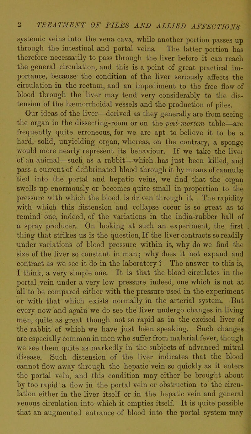 systemic veins into the vena cava, while another portion passes up through the intestinal and portal veins. The latter portion has therefore necessarily to pass through the liver before it can reach the general circulation, and this is a point of great practical im- portance, because the condition of the liver seriously affects the circulation in the rectum, and an impediment to the free flow of blood through the liver may tend very considerably to the dis- tension of the hsernorrhoidal vessels and the production of piles. Our ideas of the liver—derived as they generally are from seeing the organ in the dissecting-room or on th.Q post-onoolem table—are frequently quite erroneous, for we are apt to believe it to be a hard, solid, unyielding organ, whereas, on the contrary, a sponge would more nearly represent its behaviour. If we take the liver of ah animal—such as a rabbit—which has just been killed, and pass a current of defibrinated blood through it by means of cannulae tied into the portal and hepatic veins, we find that the organ swells up enormously or becomes quite small in proportion to the pressure with which the blood is driven through it. The rapidity with which this distension and collapse occur is so great as to remind one, indeed, of the variations in the india-rubber ball of a spray producer. On looking at such an experiment, the first thing that strikes us is the question. If the liver contracts so readily under variations of blood pressure within it, why do we find the size of the liver so constant in man; why does it not expand and contract as we see it do in the laboratory ? The answer to this is, I think, a very simple one. It is that the blood circulates in the portal vein under a very low pressure indeed, one which is not at all to be compared either with the pressure used in the experiment or with that which exists normally in the arterial system. But every now and again we do see the liver undergo changes in living men, quite as great though not so rapid as in the excised liver of the rabbit of which we have just been speaking. Such changes are especially common in men who suffer from malarial fever, though we see them quite as markedly in the subjects of advanced mitral disease. Such distension of the liver indicates that the blood cannot flow away through the hepatic vein so quickly as it enters the portal vein, and this condition may either be brought about by too rapid a flow in the portal vein or obstruction to the circu- lation either in the liver itself or in the hepatic vein and general venous circulation into which it empties itself. It is quite possible that an augmented entrance of blood into the portal system may