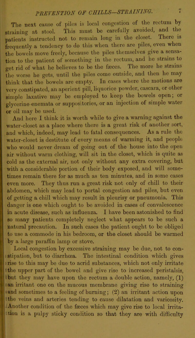 The next cause of piles is local congestion of the rectum by straining at stool. This must be carefully avoided, and the patients instructed not to remain long in the closet. There is frequently a tendency to do this when there are piles, even when the bowels move freely, because the piles themselves give a sensa- tion to the patient of something in the rectum, and he strains to get rid of what he believes to be the faeces. The more he strains the worse he gets, until the piles come outside, and then he may think that the bowels are empty. In cases where the motions are very constipated, an aperient pill, liquorice powder, cascara, or other simple laxative may be employed to keep the bowels open; or glycerine enemata or suppositories, or an injection of simple watei' or oil may be used. And here I think it is worth while to give a warning against the water-closet as a place where there is a great risk of another sort, and which, indeed, may lead to fatal consequences. As a rule the water-closet is destitute of every means of warming it, and people who would never dream of going out of the house into the open air without warm clothing, will sit in the closet, which is quite as cold as the external aii’, not only without any extra covering, but with a considerable portion of their body exposed, and will some- times remain there for as much as ten minutes, and in some cases even more. They thus run a great risk not only of chill to their abdomen, which may lead to portal congestion and piles, but even of getting a chill which may result in pleurisy or pneumonia. This danger is one which ought to be avoided in cases of convalescence in acute disease, such as influenza. I have been astonished to find so many patients completely neglect what appears to be such a natural precaution. In such cases the patient ought to be obliged to use a commode in his bedroom, or the closet should be warmed by a large paraffin lamp or stove. Local congestion by excessive straining may be due, not to con- I stipation, but to diarrhoea. The intestinal condition which gives irise to this may be due to acrid substances, which not only irritate 1 the upper part of the bowel and give rise to increased peristalsis, I but they may have upon the rectirm a double action, namely, (1) ;an irritant one on the mucous membrane giving rise to straining land sometimes to a feeling of burning; (2) an irritant action upon ‘the veins and arteries tending to cause dilatation and varicosity. Another condition of the faeces which may give rise to local irrita- tion is a pulpy sticky condition so that they are with difficulty