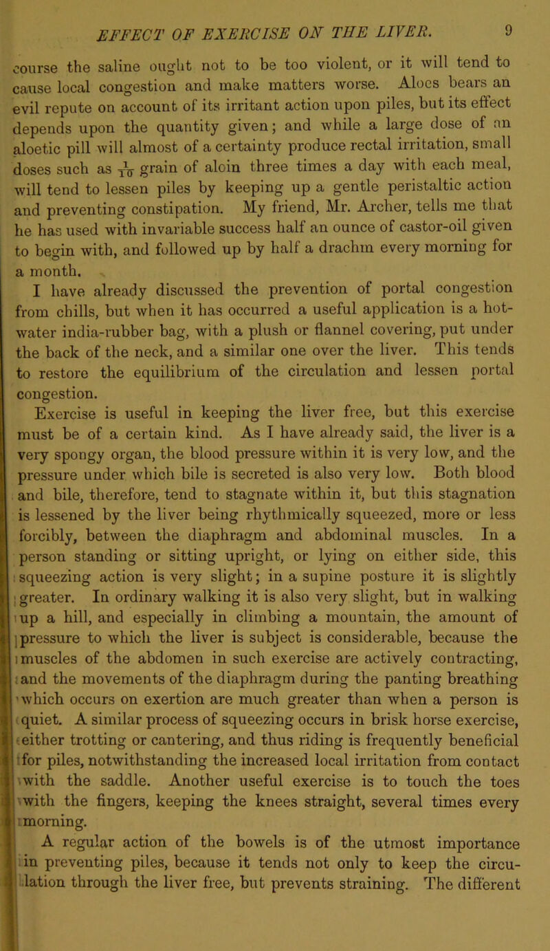 course the saline ought not to be too violent, or it will tend to cause local congestion and make matters worse. Aloes bears an evil repute on account of its irritant action upon piles, but its effect depends upon the quantity given; and while a large dose of an aloetic pill will almost of a certainty produce rectal irritation, small doses such as grain of aloin three times a day with each meal, will tend to lessen piles by keeping up a gentle peristaltic action and preventing constipation. My friend, Mr. Archer, tells me that he has used with invariable success half an ounce of castor-oil given to begin with, and followed up by half a drachm every morning for a month. > I have already discussed the prevention of portal congestion from chills, but when it has occurred a useful application is a hot- water india-rubber bag, with a plush or flannel covering, put under the back of the neck, and a similar one over the liver. This tends to restore the equilibrium of the circulation and lessen portal congestion. Exercise is useful in keeping the liver free, but this exercise must be of a certain kind. As I have already said, the liver is a very spongy organ, the blood pressure within it is very low, and the pressure under which bile is secreted is also very low. Both blood and bile, therefore, tend to stagnate within it, but this stagnation is lessened by the liver being rhythmically squeezed, more or less forcibly, between the diaphragm and abdominal muscles. In a person standing or sitting upright, or lying on either side, this {squeezing action is very slight; in a supine posture it is slightly j greater. In ordinary walking it is also very slight, but in walking lup a hill, and especially in climbing a mountain, the amount of ]pressure to which the liver is subject is considerable, because the 1 muscles of the abdomen in such exercise are actively contracting, jand the movements of the diaphragm during the panting breathing 'which occurs on exertion are much greater than when a person is t quiet, A similar process of squeezing occurs in brisk horse exercise, (either trotting or cantering, and thus riding is frequently beneficial ffor piles, notwithstanding the increased local irritation from contact Awith the saddle. Another useful exercise is to touch the toes xwith the fingers, keeping the knees straight, several times every : morning. A regular action of the bowels is of the utmost importance lin preventing piles, because it tends not only to keep the circu- llation through the liver free, but prevents straining. The difierent