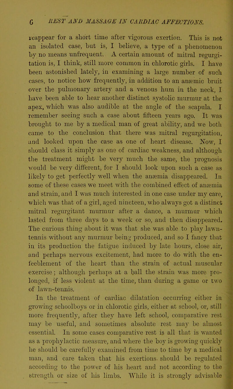 reappear for a short time after vigorous exertion. This is not an isolated case, but is, I believe, a type of a phenomenon by no means unfrequent. A certain amount of mitral regurgi- tation is, I think, still more common in chlorotic girls. I have been astonished lately, in examining a large number of such cases, to notice how frequently, in addition to an anaemic bruit over the pulmonary artery and a venous hum in the neck, I have been able to hear another distinct systolic murmur at the apex, which was also audible at the angle of the scapula. I remember seeing such a case about fifteen years ago. It was brought to me by a medical man of great ability, and we both came to the conclusion that there was mitral regurgitation, and looked upon the case as one of heart disease. Now, I should class it simply as one of cardiac weakness, and although the treatment might be very much the same, the prognosis would be very different, for I should look upon such a case as likely to get perfectly well when the anaemia disappeared. In some of these cases we meet with the combined effect of anaemia and strain, and I was much interested in one case under my care, which was that of a girl, aged nineteen, who always got a distinct mitral regurgitant murmur after a dance, a murmur which lasted from three days to a week or so, and then disappeared. The curious thing about it was that she was able to play lawn- tennis without any murmur being produced, and so I fancy that in its production the fatigue induced by late hours, close air, and perhaps nervous excitement, had more to do with the en- l'eeblement of the heart than the strain of actual muscular exercise; although perhaps at a ball the strain was more pro- longed, if less violent at the time, than during a game or two of lawn-tennis. In the treatment of cardiac dilatation occurring either in growing schoolboys or in chlorotic girls, either at school, or, still more frequently, after they have left school, comparative rest may be useful, and sometimes absolute rest may be almost essential. In some cases comparative rest is all that is wanted as a prophylactic measure, and where the boy is growing quickly he should be carefully examined from time to time by a medical man, and care taken that his exertions, should be regulated according to the power of his heart and not according to the strength or size of his limbs. While it is strongly advisable