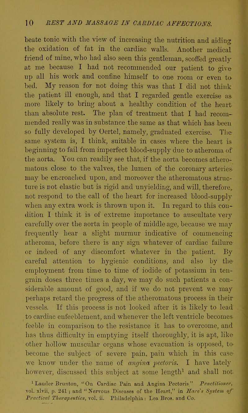beate tonic with the view of increasing the nutrition and aiding the oxidation of fat in the cardiac walls. Another medical friend of mine, who had also seen this gentleman, scoffed greatly at me because I had not recommended our patient to give- up all his work and confine himself to one room or even tu- bed. My reason for not doing this was that I did not think the patient ill enough, and that I regarded gentle exercise as- more likely to bring about a healthy condition of the heart than absolute rest. The plan of treatment that I had recom- mended really was in substance the same as that which has been so fully developed by Oertel, namely, graduated exercise. The same system is, I think, suitable in cases where the heart is beginning to fail from imperfect blood-supply due to atheroma of the aorta. You can readily see that, if the aorta becomes athero- matous close to the valves, the lumen of the coronary arteries- may be encroached upon, and moreover the atheromatous struc- ture is not elastic but is rigid and unyielding, and will, therefore,, not respond to the call of the heart for increased blood-supply when any extra work is thrown upon it. In regard to this con- dition I think it is of extreme importance to auscultate very carefully over the aorta in people of middle age, because we may frequently hear a slight murmur indicative of commencing atheroma, before there is any sign whatever of cardiac failure- or indeed of any discomfort whatever in the patient. By careful attention to hygienic conditions, and also by the employment from time to time of iodide of potassium in ten- grain doses three times a day, we may do such patients a con- siderable amount of good, and if we do not prevent we may perhaps retard the progress of the atheromatous process in their vessels. If this process is not looked after it is likely to lead to cardiac enfeeblement, and whenever the left ventricle becomes feeble in comparison to the resistance it has to overcome, and has thus difficulty in emptying itself thoroughly, it is apt, like- other hollow muscular organs whose evacuation is opposed, to become the subject of severe pain, pain which in this case we know under the name of angina pectoris. I have lately however, discussed this subject at some length1 and shall not 1 Lauder Brunton, “On Cardiac Pain and Angina Pectoris” Practitioner, vol. xlvii, p. 241; and “Nervous Diseases of the Heart, in Hare's System of' Practical Therapeutics, vol. ii. Philadelphia : Lea Bros, and Co.