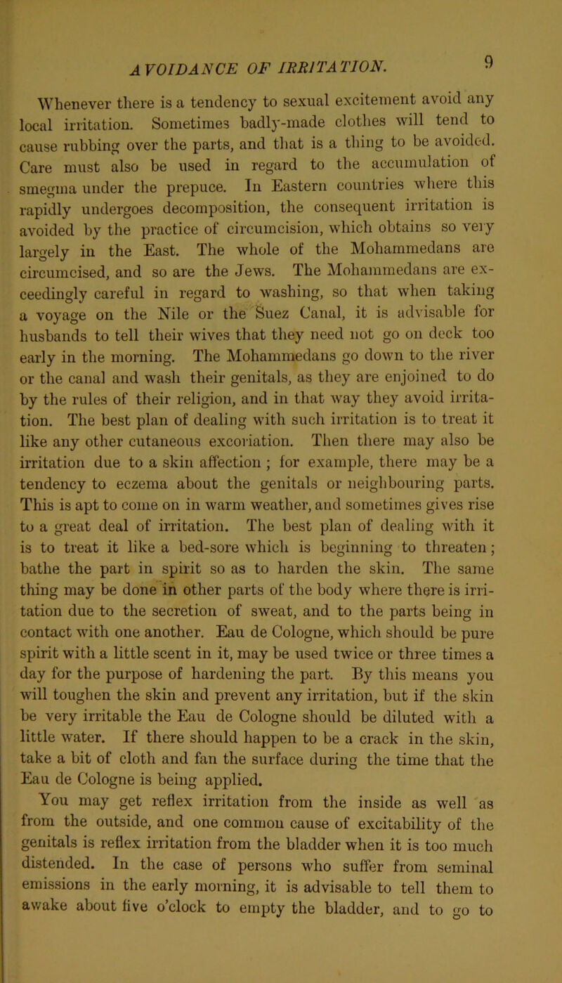 AVOIDANCE OF IRRITATION. Whenever there is a tendency to sexual excitement avoid any local irritation. Sometimes badly-made clothes will tend to cause rubbing over the parts, and that is a thing to be avoided. Care must also be used in regard to the accumulation of smegma under the prepuce. In Eastern countries where this rapidly undergoes decomposition, the consequent irritation is avoided by the practice of circumcision, which obtains so very largely in the East. The whole of the Mohammedans are circumcised, and so are the Jews. The Mohammedans are ex- ceedingly careful in regard to washing, so that when taking a voyage on the Nile or the Suez Canal, it is advisable for husbands to tell their wives that they need not go on deck too early in the morning. The Mohammedans go down to the river or the canal and wash their genitals, as they are enjoined to do by the rules of their religion, and in that way they avoid irrita- tion. The best plan of dealing with such irritation is to treat it like any other cutaneous excoriation. Then there may also be irritation due to a skin affection ; for example, there may be a tendency to eczema about the genitals or neighbouring parts. This is apt to come on in warm weather, and sometimes gives rise to a great deal of irritation. The best plan of dealing with it is to treat it like a bed-sore which is beginning to threaten; bathe the part in spirit so as to harden the skin. The same thing may be done in other parts of the body where there is irri- tation due to the secretion of sweat, and to the parts being in contact with one another. Eau de Cologne, which should be pure spirit with a little scent in it, may be used twice or three times a day for the purpose of hardening the part. By this means you will toughen the skin and prevent any irritation, but if the skin be very irritable the Eau de Cologne should be diluted with a little water. If there should happen to be a crack in the skin, take a bit of cloth and fan the surface during the time that the Eau de Cologne is being applied. You may get reflex irritation from the inside as well as from the outside, and one common cause of excitability of the genitals is reflex irritation from the bladder when it is too much distended. In the case of persons who suffer from seminal emissions in the early morning, it is advisable to tell them to awake about five o’clock to empty the bladder, and to go to