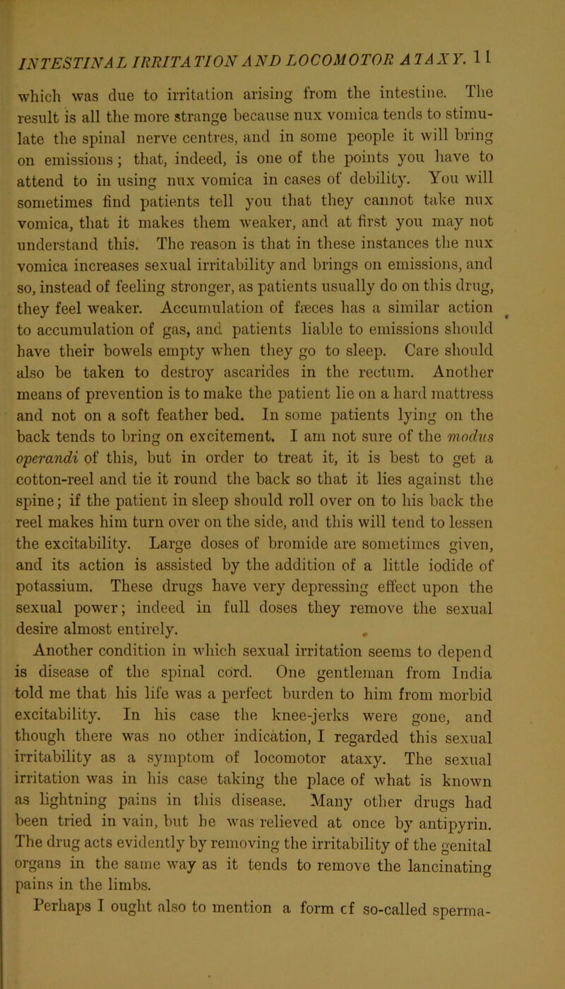 which was due to irritation arising from the intestine. The result is all the more strange because nux vomica tends to stimu- late the spinal nerve centres, and in some people it will bring on emissions; that, indeed, is one of the points you have to attend to in using nux vomica in cases of debility. You will sometimes find patients tell you that they cannot take nux vomica, that it makes them weaker, and at first you may not understand this. The reason is that in these instances the nux vomica increases sexual irritability and brings on emissions, and so, instead of feeling stronger, as patients usually do on this drug, they feel weaker. Accumulation of feces has a similar action to accumulation of gas, and patients liable to emissions should have their bowels empty when they go to sleep. Care should also be taken to destroy ascarides in the rectum. Another means of prevention is to make the patient lie on a hard mattress and not on a soft feather bed. In some patients lying on the back tends to bring on excitement. I am not sure of the viochis operandi of this, but in order to treat it, it is best to get a cotton-reel and tie it round the back so that it lies against the spine; if the patient in sleep should roll over on to his back the reel makes him turn over on the side, and this will tend to lessen the excitability. Large doses of bromide are sometimes given, and its action is assisted by the addition of a little iodide of potassium. These drugs have very depressing effect upon the sexual power; indeed in full doses they remove the sexual desire almost entirely. Another condition in which sexual irritation seems to depend is disease of the spinal cord. One gentleman from India told me that his life was a perfect burden to him from morbid excitability. In his case the knee-jerks were gone, and though there was no other indication, I regarded this sexual irritability as a symptom of locomotor ataxy. The sexual irritation was in his case taking the place of what is known as lightning pains in this disease. Many other drugs had been tried in vain, but he was relieved at once by antipyrin. The drug acts evidently by removing the irritability of the genital organs in the same way as it tends to remove the lancinating pains in the limbs. Perhaps I ought also to mention a form cf so-called sperma-