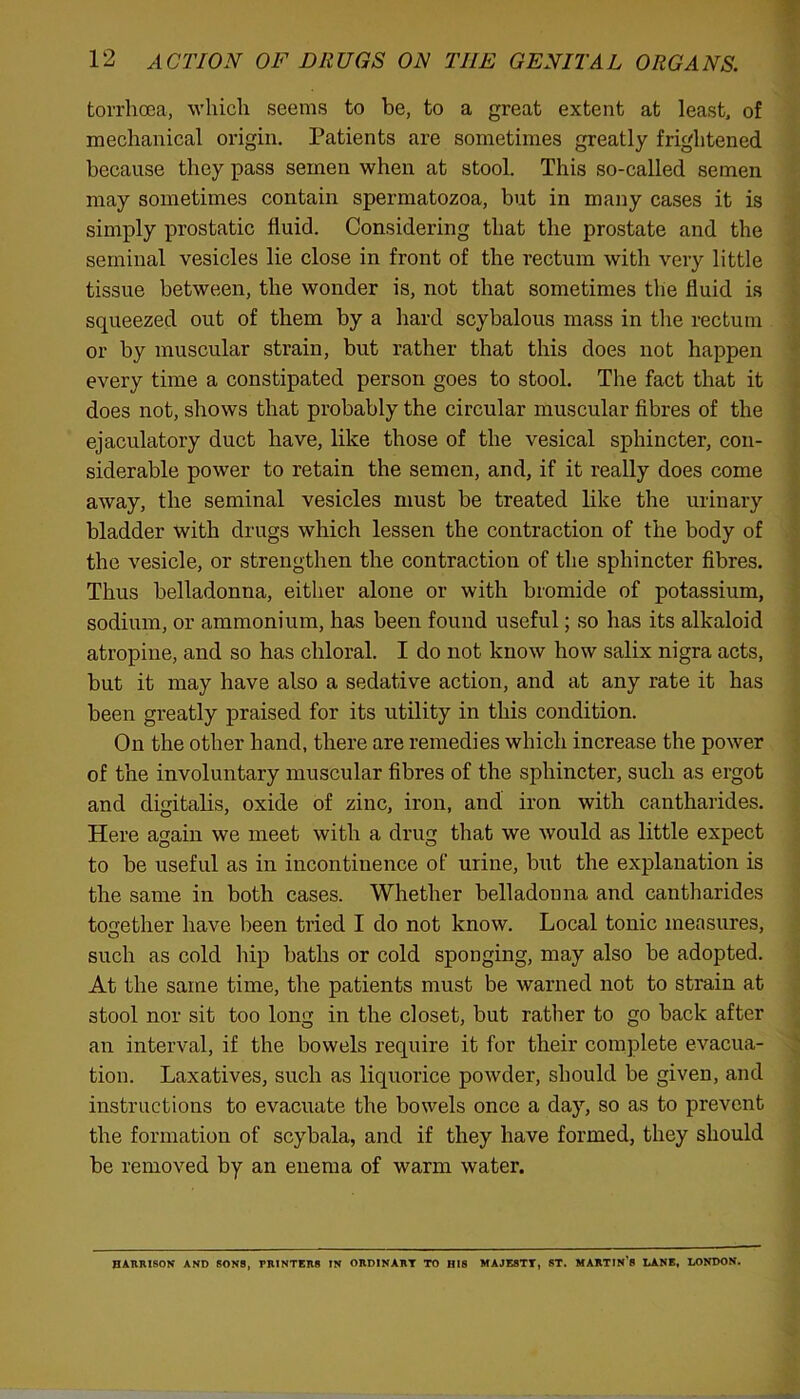 torrhoea, which seems to be, to a great extent at least, of mechanical origin. Patients are sometimes greatly frightened because they pass semen when at stool. This so-called semen may sometimes contain spermatozoa, but in many cases it is simply prostatic fluid. Considering that the prostate and the seminal vesicles lie close in front of the rectum with very little tissue between, the wonder is, not that sometimes the fluid is squeezed out of them by a hard scybalous mass in the rectum or by muscular strain, but rather that this does not happen every time a constipated person goes to stool. The fact that it does not, shows that probably the circular muscular fibres of the ejaculatory duct have, like those of the vesical sphincter, con- siderable power to retain the semen, and, if it really does come away, the seminal vesicles must be treated like the urinary bladder with drugs which lessen the contraction of the body of the vesicle, or strengthen the contraction of the sphincter fibres. Thus belladonna, either alone or with bromide of potassium, sodium, or ammonium, has been found useful; so has its alkaloid atropine, and so has chloral. I do not know how salix nigra acts, but it may have also a sedative action, and at any rate it has been greatly praised for its utility in this condition. On the other hand, there are remedies which increase the power of the involuntary muscular fibres of the sphincter, such as ergot and digitalis, oxide of zinc, iron, and iron with cantharides. Here again we meet with a drug that we would as little expect to be useful as in incontinence of urine, but the explanation is the same in both cases. Whether belladonna and cantharides together have been tried I do not know. Local tonic measures, such as cold hip baths or cold sponging, may also be adopted. At the same time, the patients must be warned not to strain at stool nor sit too long in the closet, but rather to go back after an interval, if the bowels require it for their complete evacua- tion. Laxatives, such as liquorice powder, should be given, and instructions to evacuate the bowels once a day, so as to prevent the formation of scybala, and if they have formed, they should be removed by an enema of warm water. HARRISON AND SONS, TRINTERS IN ORDINARY TO BIS MAJESTY, ST. MARTIN’S LANE, LONDON.