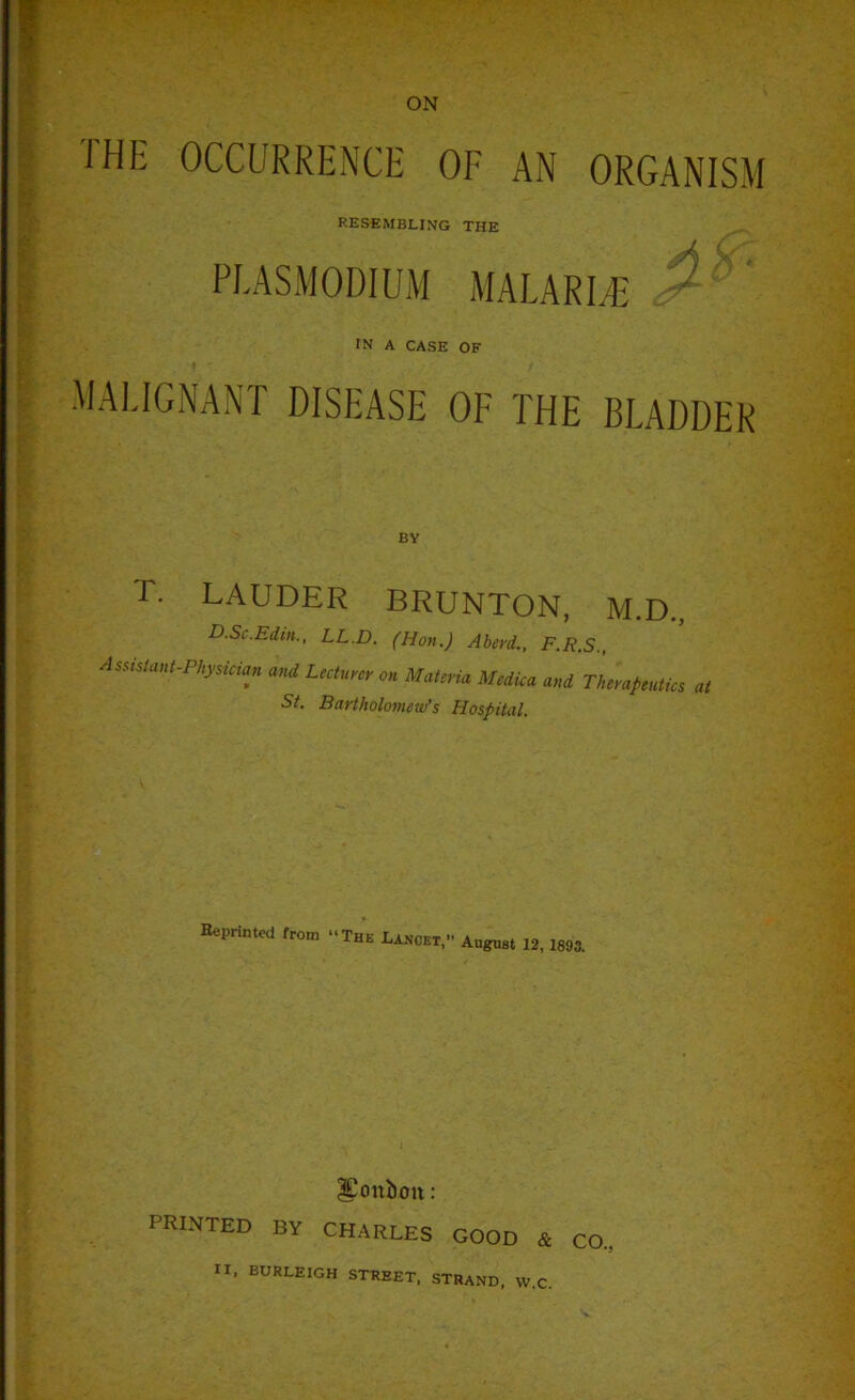 JH1: OCCURRENCE OF AN ORGANISM RESEMBLING THE PLASMODIUM MALARIA' ' IN A CASE OF MALIGNANT DISEASE OF THE BLADDER T. LAUDER BRUNTON, M.D., D.Sc.Edm., LL.D. (Hon.) Aberd., F.R.S., Assistant-Physician and Lecturer on Materia Mediea and Therapeutics at St. Bartholomew’s Hospital. Reprinted from -The Lancet,- August 12, 1893. ICcmboit: PRINTED by CHARLES GOOD & CO. II, BURLEIGH STREET, STRAND, VV.C.