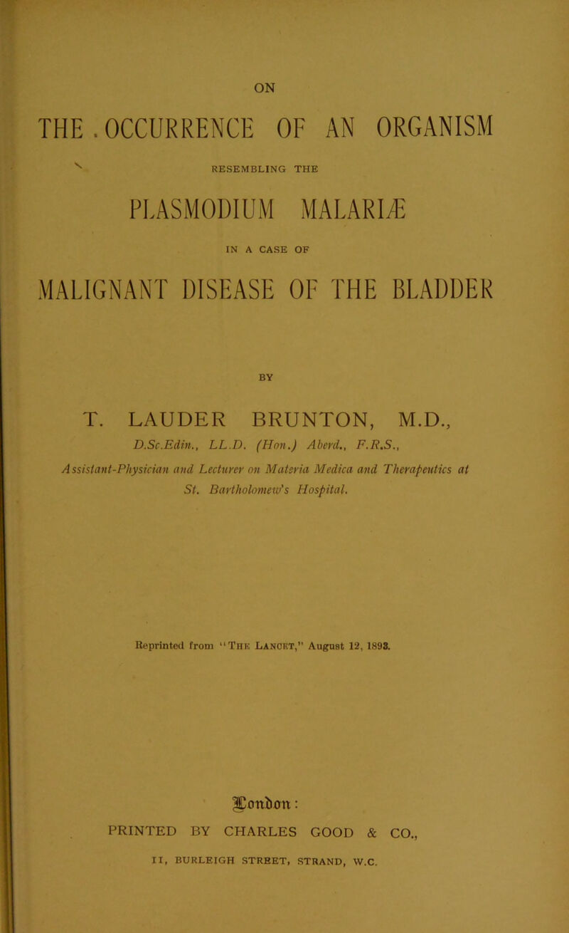 THE .OCCURRENCE OF AN ORGANISM N RESEMBLING THE PLASMODIUM MALARIA IN A CASE OF MALIGNANT DISEASE OF THE BLADDER T. LAUDER BRUNTON, M.D., D.Sc.Edin., LL.D. (Hon.) Aberd., F.R.S., Assistant-Physician and Lecturer on Materia Medica and Therapeutics at St. Bartholomew’s Hospital. Reprinted from “Thk Lancet,” August 12, 1898. onion: PRINTED BY CHARLES GOOD & CO., IX, BURLEIGH STREET, STRAND, W.C.