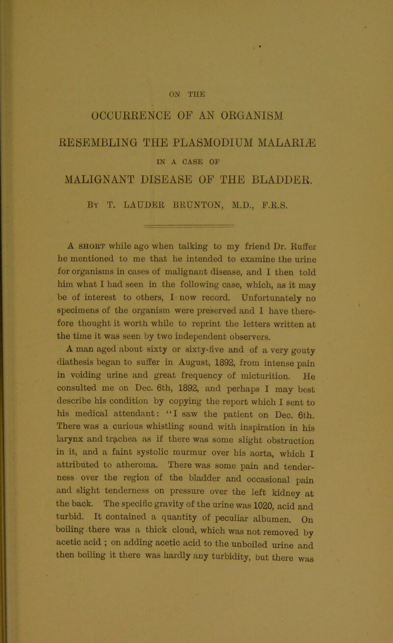 OCCURRENCE OF AN ORGANISM RESEMBLING THE PLASMODIUM MALARIA IN A CASE OE MALIGNANT DISEASE OF THE BLADDER. By T. LAUDER BRUNTON, M.D., F.R.S. A short while ago when talking to my friend Dr. Ruifer he mentioned to me that he intended to examine the mine for organisms in cases of malignant disease, and I then told him what I had seen in the following case, which, as it may be of interest to others, I now record. Unfortunately no specimens of the organism were preserved and I have there- fore thought it worth while to reprint the letters written at the time it was seen by two independent observers. A man aged about sixty or sixty-five and of a very gouty diathesis began to suffer in August, 1892, from intense pain in voiding urine and great frequency of micturition. Pie consulted me on Dec. 6th, 1892, and perhaps I may best describe his condition by copying the report which I sent to his medical attendant: “I saw the patient on Dec. 6th. There was a curious whistling sound with inspiration in his larynx and trachea as if there was some slight obstruction in it, and a faint systolic murmur over his aorta, which I attributed to atheroma. There was some pain and tender- ness over the region of the bladder and occasional pain and slight tenderness on pressure over the left kidney at the back. The specific gravity of the urine was 1020, acid and turbid. It contained a quantity of peculiar albumen. On boiling there was a thick cloud, which was not removed by acetic acid ; on adding acetic acid to the unboiled urine and then boiling it there was hardly any turbidity, but there was
