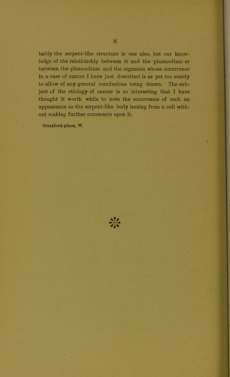 bably the serpent-like structure is one also, but our know- ledge of the relationship between it and the plasmodium or between the plasmodium and the organism whose occurrence in a case of cancer I have just described is as yet too scanty to allow of any general conclusions being drawn. The sub- ject of the etiology of cancer is so interesting that I have thought it worth while to note the occurrence of such an appearance as the serpent-like body issuing from a cell with- out making further comments upon it. Stratford-place, W.