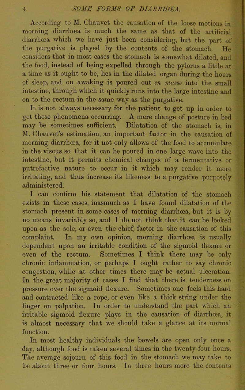 According to M. Chauvet tl>e causation of the loose motions in morning diarrhoea is much the same as that of the artificial diarrhoea which we have just been considering, but the part of the purgative is played by the contents of the stomach. He considers that in most cases the stomach is somewhat dilated, and the food, instead of being expelled through the pylorus a little at a time as it ought to be, lies in the dilated organ during the hours of sleep, and on awaking is poured out cn masse into the small intestine, through which it quickly runs into the large intestine and on to the rectum in the same way as the purgative. It is not always necessary for the patient to get up in order to get these phenomena occurring. A mere change of posture in bed may be sometimes sufficient. Dilatation of the stomach is, in M. Chauvet’s estimation, an important factor in the causation of morning diarrhoea, for it not only allows of the food to accumulate in the viscus so that it can be poured in one large wave into the intestine, but it permits chemical changes of a fermentative or putrefactive nature to occur in it which may render it more irritating, and thus increase its likeness to a purgative purposely administered. I can confirm his statement that dilatation of the stomach exists in these cases, inasmuch as I have found dilatation of the stomach present in some cases of morning diarrhoea, but it is by no means invariably so, and I do not think that it can be looked upon as the sole, or even the chief, factor in the causation of this complaint. In my own opinion, morning diarrhoea is usually dependent upon an irritable condition of the sigmoid flexure or even of the rectum. Sometimes I think there may be only chronic inflammation, or perhaps I ought rather to say chronic congestion, while at other times there may be actual ulceration. In the great majority of cases I find that there is tenderness on pressure over the sigmoid flexure. Sometimes one feels this hard and contracted like a rope, or even like a thick string under the finger on palpation. In order to understand the part which an irritable sigmoid flexure plays in the causation of diarrhoea, it is almost necessary that we should take a glance at its normal function. In most healthy individuals the bowels are open only once a day, although food is taken several times in the twenty-four hours. The average sojourn of this food in the stomach we may take to be about three or four hours. In three hours more the contents