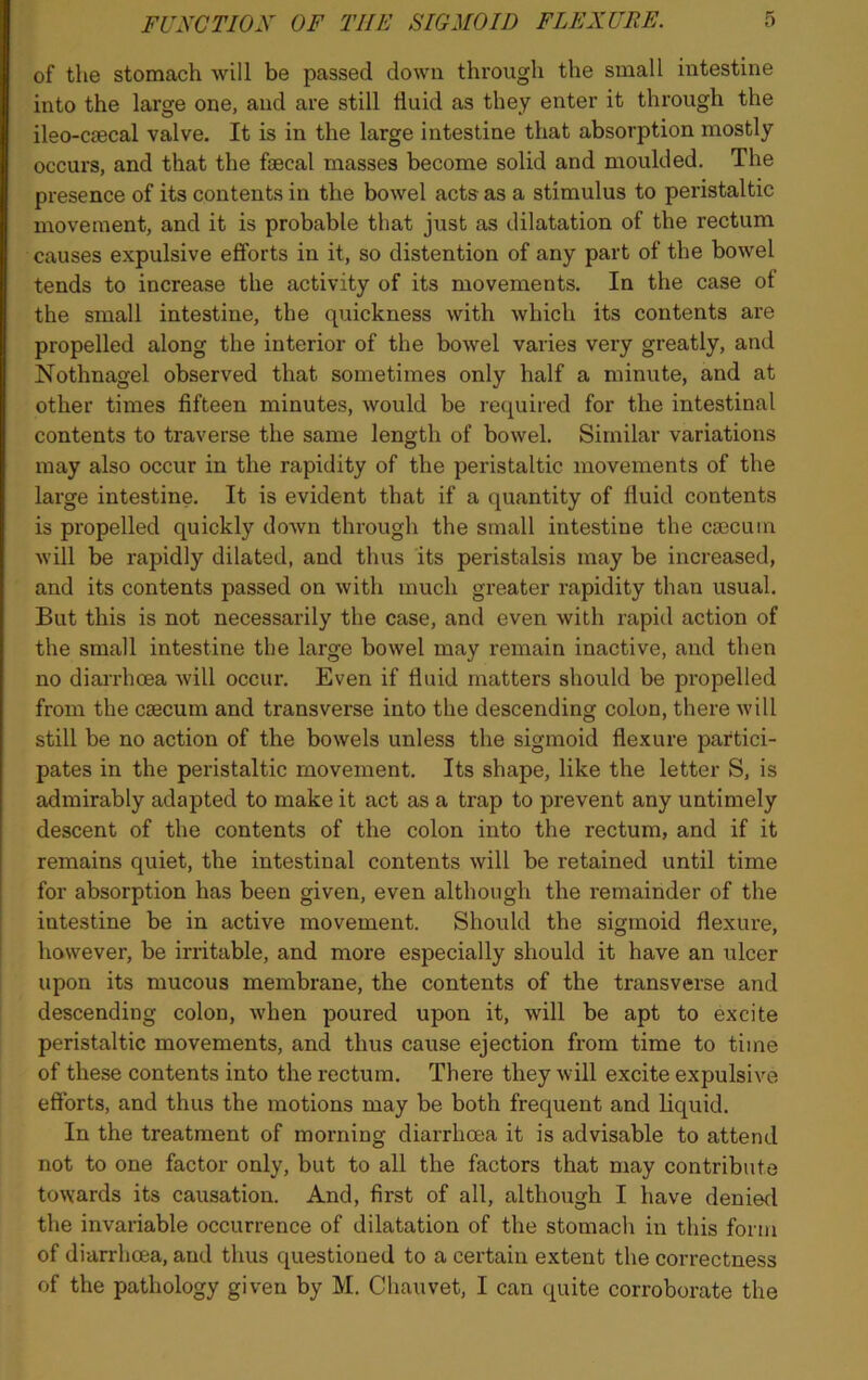 of the stomach will be passed down through the small intestine into the large one, and are still fluid as they enter it through the ileo-cjecal valve. It is in the large intestine that absorption mostly occurs, and that the faecal masses become solid and moulded. The presence of its contents in the bowel acts as a stimulus to peristaltic movement, and it is probable that just as dilatation of the rectum causes expulsive efforts in it, so distention of any part of the bowel tends to increase the activity of its movements. In the case of the small intestine, the quickness with which its contents are propelled along the interior of the bowel varies very greatly, and Nothnagel observed that sometimes only half a minute, and at other times fifteen minutes, would be required for the intestinal contents to traverse the same length of bowel. Similar variations may also occur in the rapidity of the peristaltic movements of the large intestine. It is evident that if a quantity of fluid contents is propelled quickly down through the small intestine the caecum will be rapidly dilated, and thus its peristalsis may be increased, and its contents passed on with much greater rapidity than usual. But this is not necessarily the case, and even with rapid action of the small intestine the large bowel may remain inactive, and then no diarrhoea will occur. Even if fluid matters should be propelled from the caecum and transverse into the descending colon, there will still be no action of the bowels unless the sigmoid flexure partici- pates in the peristaltic movement. Its shape, like the letter S, is admirably adapted to make it act as a trap to prevent any untimely descent of the contents of the colon into the rectum, and if it remains quiet, the intestinal contents will be retained until time for absorption has been given, even although the remainder of the intestine be in active movement. Should the sigmoid flexure, however, be irritable, and more especially should it have an ulcer upon its mucous membrane, the contents of the transverse and descending colon, when poured upon it, will be apt to excite peristaltic movements, and thus cause ejection from time to time of these contents into the rectum. There they will excite expulsive efforts, and thus the motions may be both frequent and liquid. In the treatment of morning diarrhoea it is advisable to attend not to one factor only, but to all the factors that may contribute towards its causation. And, first of all, although I have denied the invariable occurrence of dilatation of the stomach in this form of diarrhoea, and thus questioned to a certain extent the correctness of the pathology given by M. Chau vet, I can quite corroborate the