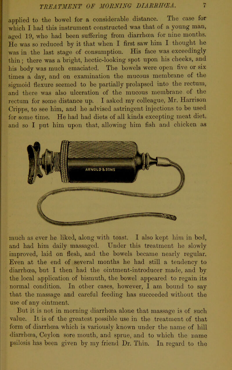 applied to the bowel for a considerable distance. The case for which I had this instrument constructed was that of a young man, aged 19, who had been suffering from diarrhoea for nine months. He was so reduced by it that when I first saw him I thought he was in the last stage of consumption. His face was exceedingly thin; there was a bright, hectic-looking spot upon his cheeks, and his body was much emaciated. The bowels were open five or six times a day, and on examination the mucous membrane of the sigmoid flexure seemed to be partially prolapsed into the rectum, and there was also ulceration of the mucous membrane of the rectum for some distance up. I asked my colleague, Mr. Harrison Cripps, to see him, and he advised astringent injections to be used for some time. He had had diets of all kinds excepting meat diet, and so I put him upon that, allowing him fish and chicken as much as ever he liked, along with toast. I also kept him in bed, and had him daily massaged. Under this treatment he slowly improved, laid on flesh, and the bowels became nearly regular. Even at the end of several months he had still a tendency to diarrhoea, but I then had the ointment-introducer made, and by the local application of bismuth, the bowel appeared to regain its normal condition. In other cases, however, I am bound to say that the massage and careful feeding has succeeded without the use of any ointment. But it is not in morning diarrhoea alone that massage is of such value. It is of the greatest possible use in the treatment of that form of diarrhoea which is variously known under the name of hill diarrhoea, Ceylon sore mouth, and sprue, and to which the name psilosis has been given by my friend Dr. Thin. In regard to the