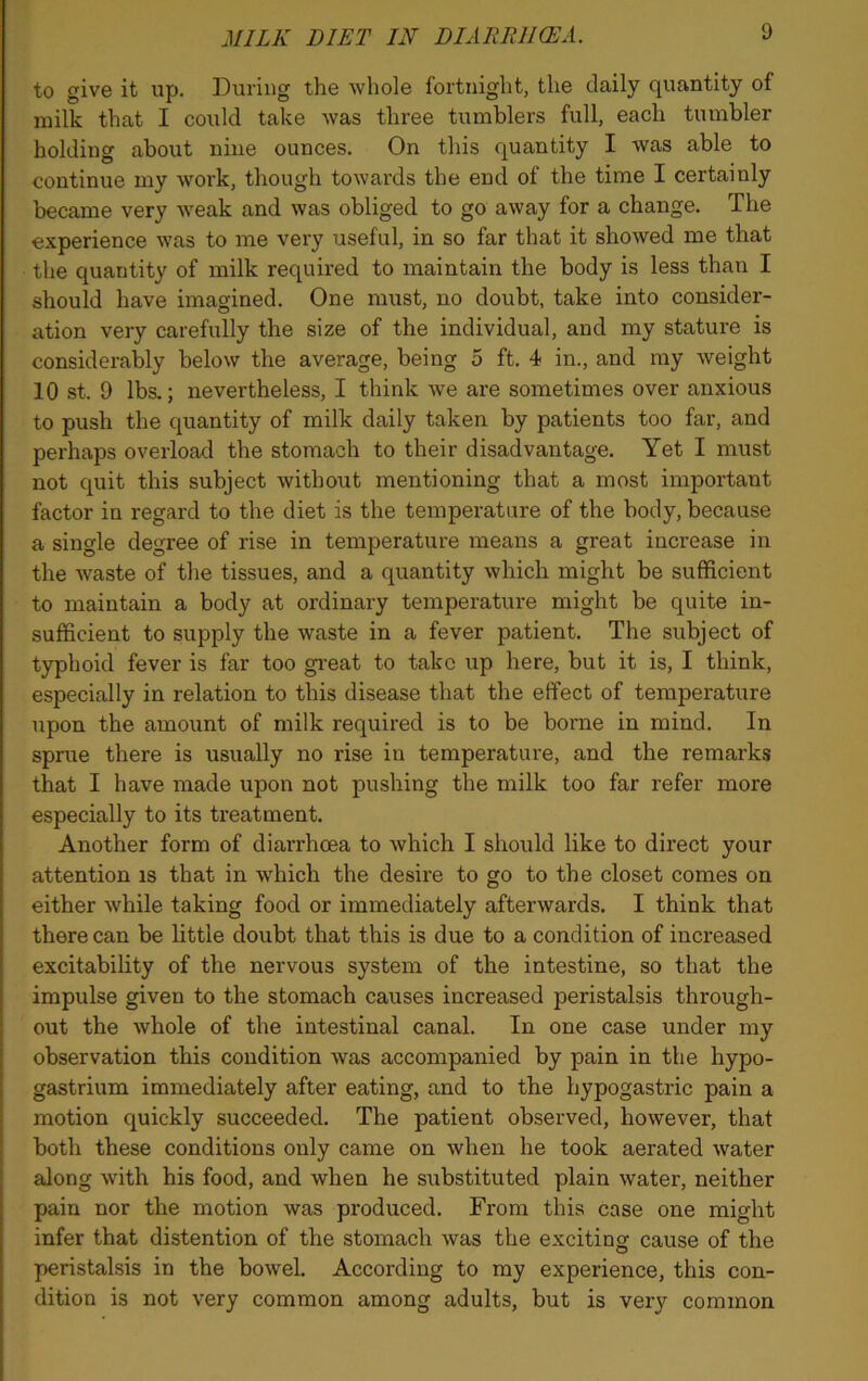 MILK DIET IN DIARRHEA. to give it up. During the whole fortnight, the daily quantity of milk that I could take was three tumblers full, each tumbler holding about nine ounces. On this quantity I was able to continue my work, though towards the end of the time I certainly became very weak and was obliged to go away for a change. The experience was to me very useful, in so far that it showed me that the quantity of milk required to maintain the body is less than I should have imagined. One must, no doubt, take into consider- ation very carefully the size of the individual, and my stature is considerably below the average, being 5 ft. 4 in., and my weight 10 st. 0 lbs.; nevertheless, I think we are sometimes over anxious to push the quantity of milk daily taken by patients too far, and perhaps overload the stomach to their disadvantage. Yet I must not quit this subject without mentioning that a most important factor in regard to the diet is the temperature of the body, because a single degree of rise in temperature means a great increase in the waste of the tissues, and a quantity which might be sufficient to maintain a body at ordinary temperature might be quite in- sufficient to supply the waste in a fever patient. The subject of typhoid fever is far too great to take up here, but it is, I think, especially in relation to this disease that the effect of temperature upon the amount of milk required is to be borne in mind. In sprue there is usually no rise in temperature, and the remarks that I have made upon not pushing the milk too far refer more especially to its treatment. Another form of diarrhoea to which I should like to direct your attention is that in which the desire to go to the closet comes on either while taking food or immediately afterwards. I think that there can be little doubt that this is due to a condition of increased excitability of the nervous system of the intestine, so that the impulse given to the stomach causes increased peristalsis through- out the whole of the intestinal canal. In one case under my observation this condition was accompanied by pain in the hypo- gastrium immediately after eating, and to the hypogastric pain a motion quickly succeeded. The patient observed, however, that both these conditions only came on when he took aerated water along with his food, and when he substituted plain water, neither pain nor the motion was produced. From this case one might infer that distention of the stomach was the exciting cause of the peristalsis in the bowel. According to my experience, this con- dition is not very common among adults, but is very common