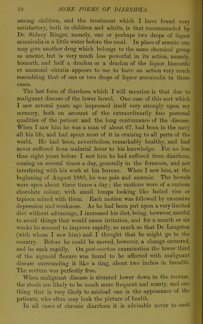 among children, and the treatment which I have found very satisfactory, both in children and adults, is that recommended by Dr. Sidney Ringer, namely, one or perhaps two drops of liquor arsenicalis in a little water before the meal. In place of arsenic one may give another drug which belongs to the same chemical group as arsenic, but is very much less powerful in its action, namely, bismuth, and half a drachm or a drachm of the liquor bismuthi et ammonii citratis appears to me to have an action very much resembling that of one or two drops of liquor arsenicalis in these cases. The last form of diarrhoea which I will mention is that due to malignant disease of the lower bowel. One case of this sort which I saw several years ago impressed itself very strongly upon my memory, both on account of the extraordinarily fine personal qualities of the patient and the long continuance of the disease. When I saw him he was a man of about 67, had been in the navy all his life, and had spent most of it in cruising to all parts of the world. He had been, nevertheless, remarkably healthy, and had never suffered from malarial fever to his knowledge. For no less than eight years before I saw him he had suffered from diarrhoea, coming on several times a day, generally in the forenoon, and not interfering with his work at his bureau. When I saw him, at the beginning of August 1885, he was pale and anaemic. The bowels were open about three times a day; the motions were of a curious chocolate colour, with small lumps looking like boiled rice or tapioca mixed with them. Each motion was followed by excessive depression and ■weakness. As he had been put upon a very limited diet without advantage, I increased his diet, being, however, careful to avoid things that would cause irritation, and for a month or six weeks he seemed to improve rapidly, so much so that Dr. Langston (with whom I saw him) and I thought that he might go to the country. Before he could be moved, however, a change occurred, and he sank rapidly. On post-mortem examination the lower third of the sigmoid flexure was found to be affected with malignant disease surrounding it like a ring, about two inches in breadth. The rectum was perfectly free. When malignant disease is situated lower down in the rectum, the stools are likely to be much more frequent and scanty, and one thing that is very likely to mislead one is the appearance of the patients, who often may look the picture of health. In all cases of chronic diarrhoea it is advisable never to omit