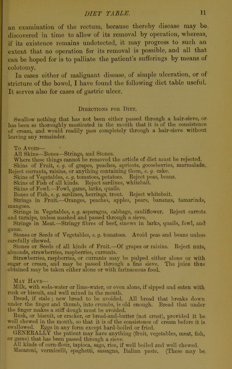 an examination of the rectum, because thereby disease may be discovered in time to allow of its removal by operation, whereas, if its existence remains undetected, it may progress to such an extent that no operation for its removal is possible, and all that can be hoped for is to palliate the patient’s sufferings by means of colotomy. In cases either of malignant disease, of simple ulceration, or of stricture of the bowel, I have found the following diet table useful. It serves also for cases of gastric ulcer. Directions for Diet. Swallow nothing that has not been either passed through a hair-sieve, or has been so thoroughly masticated in the mouth that it is of the consistence of cream, and would readily pass completely through a hair-sieve without leaving any remainder. To Avoid— All Skins—Bones—Strings, and Stones. Where these things cannot be removed the article of diet must be rejected. Skins of Fruit, e. g. of grapes, peaches, apricots, gooseberries, marmalade. Reject currants, raisins, or anything containing them, e. g. cake. Skins of Vegetables, e. g. tomatoes, potatoes. Reject peas, beans. Skins of Fish of all kinds. Reject sardines, whitebait. Skins of Fowl.—Fowl, game, larks, quails. Bones of Fish, e. g. sardines, herrings, trout. Reject whitebait. Strings in Fruit.—Oranges, peaches, apples, pears, bananas, tamarinds, mangoes. Strings in Vegetables, e. g. asparagus, cabbage, cauliflower. Reject carrots and turnips, unless mashed and passed through a sieve. Strings in Meat.—Stringy fibres of beef, sinews in larks, quails, fowl, and game. Stones or Seeds of Vegetables, e. g. tomatoes. Avoid peas and beans unless carefully chewed. Stones or Seeds of all kinds of Fruit.—Of grapes or raisins. Reject nuts, almonds, strawberries, raspberries, currants. Strawberries, raspberries, or currants may be pulped either alone or with sugar or cream, and may be passed through a fine sieve. The juice thus obtained may be taken either alone or with farinaceous food.. May Have— Milk, with soda-water or lime-water, or even alone, if sipped and eaten with rusk or biscuit, and well mixed in the mouth. Bread, if stale ; new bread to be avoided. All bread that breaks down under the finger and thumb, into crumbs, is old enough. Bread that under the finger makes a stiff dough must be avoided. Rusk, or biscuit, or cracker, or bread-and-butter (not crust), provided it be well chewed in the mouth, so that it is of the consistence of cream before it is swallowed. Eggs in any form except hard-boiled or fried. GENERALLY the patient may have anything (fruit, vegetables, meat, fish, or game) that has been passed through a sieve. All kinds of corn-flour, tapioca, sago, rice, if well boiled and well chewed. Macaroni, vermicelli, spaghetti, sassagna, Italian paste.. (These may be.