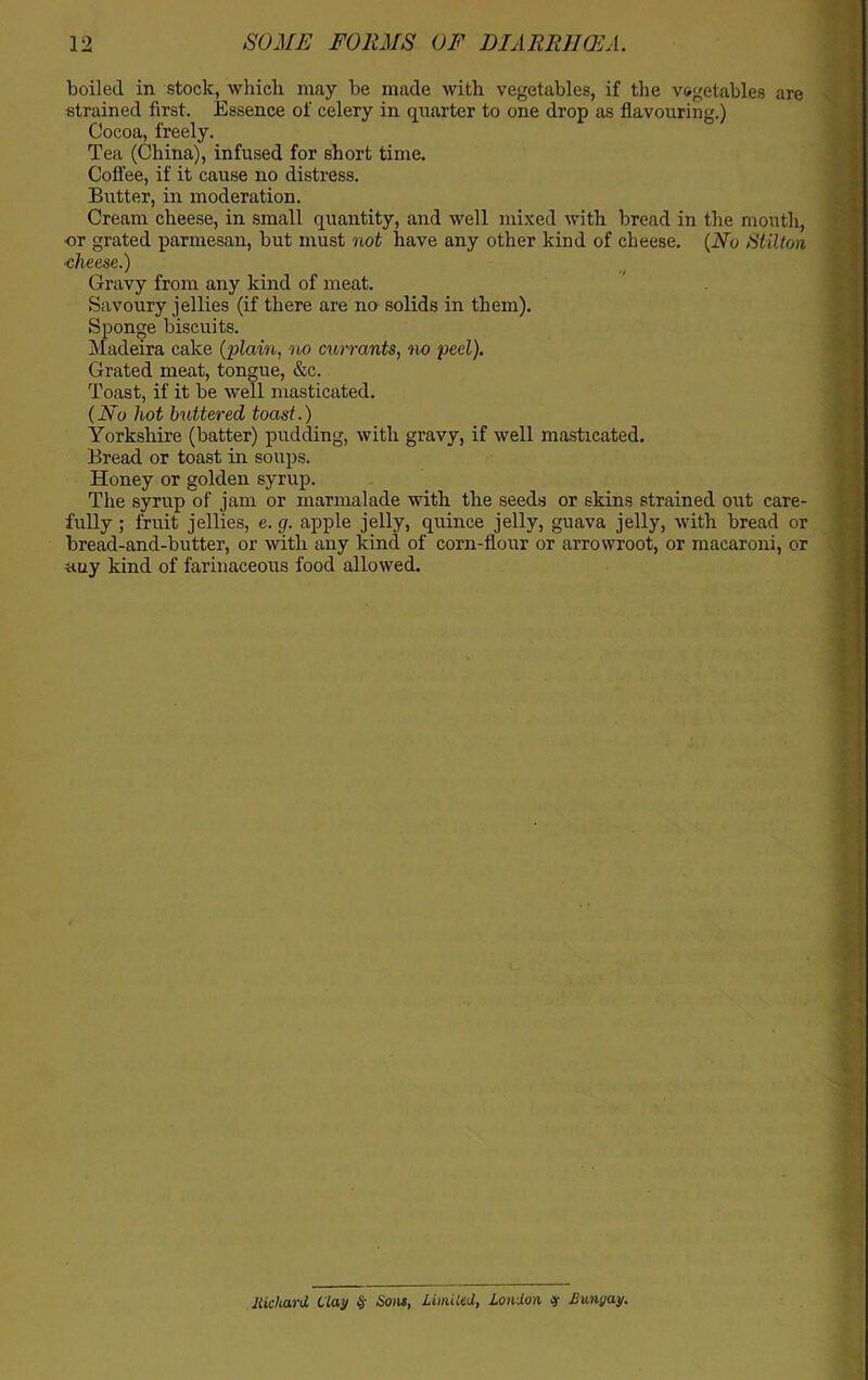 boiled in stock, which may be made with vegetables, if the vegetables are strained first. Essence of celery in quarter to one drop as flavouring.) Cocoa, freely. Tea (China), infused for short time. Coffee, if it cause no distress. Butter, in moderation. Cream cheese, in small quantity, and well mixed with bread in the mouth, or grated parmesan, but must not have any other kind of cheese. (No Stilton •cheese.) Gravy from any kind of meat. Savoury jellies (if there are no solids in them). Sponge biscuits. Madeira cake (plain, no currants, no peel). Grated meat, tongue, &c. Toast, if it be well masticated. (No hot buttered toast.) Yorkshire (batter) pudding, with gravy, if well masticated. Bread or toast in soups. Honey or golden syrup. The syrup of jam or marmalade with the seeds or skins strained out care- fully ; fruit jellies, e. g. apple jelly, quince jelly, guava jelly, with bread or bread-and-butter, or with any kind of corn-flour or arrowroot, or macaroni, or auy kind of farinaceous food allowed. liichard Clay § Sons, Untiled, London # Bungay.