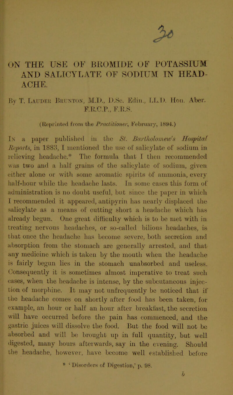 ON THE USE OE BROMIDE OF POTASSIUM AND SATJCYLATE OF SODIUM IN HEAD- ACHE. By T. Laudei; Buunton, M.])., D.Sc. Ediii., Lfi.I). Hon. Aber, F.R.C.r., F.R.S. (Re|)iinted from the Practitioner^ February, 1894.) In' a paper publislied in tlie Si. Bartholomew’s Hospital Reports, ill 1883, I mentioned tlie use of salicylate of sodium in relieving headache.^' The formula that I then recommended was two and a half grains of tlie salicylate of sodium, given either alone or with some aromatic s]uiits of ammonia, every lialf-hour while the headache lasts. In some cases this form of administration is no doubt useful, but since the paper in which I recommended it appeared, antipyrin has nearly displaced the salicylate as a means of cutting short a headache which has already begun. One great difficulty which is to be met with in treating nervous headaches, or .so-called bilious headaches, is that once the headache has become severe, both secretion and absorption from the stomach are generally arrested, and that any medicine which is taken by the mouth when the headache is fairly begun lies in the stomach unabsorbed and useless. Consequently it is sometimes almost imperative to treat such cases, when the headache is intense, by the subcutaneous injec- tion of morphine. It may not unfrequently be noticed that if the headache comes on shortly after food has been taken, for example, an hour or half an hour after breakfast, the secretion will have occurred before the pain has commenced, and the gastric juices will dissolve the food. But the food will not be absorbed and will be brought up in full quantity, but well digested, many houm afteiwai’ds, say in the evening. Should the headache, however, have become well established before h ‘ Disorders of Digestion,’ p. 98.