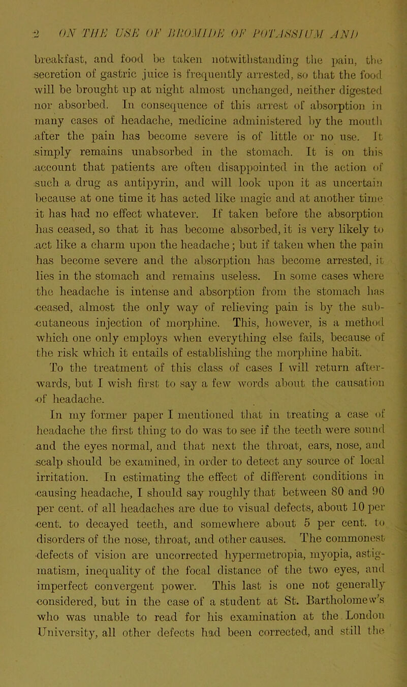 breakfast, and food be taken notwithstanding the j)aiu, the secretion of gastric juice is freciueiitly arrested, so that the food will be brought up at night almost unchanged, neither digested nor absorbed. In consequence of this arrest of absorption in many cases of headache, medicine administered by the moull) .after the pain has become severe is of little or no u.se. It .simply remains unabsorbed in tire stomach. It is on this .account that patients are often disappointed in the action of such a drug as autipyrin, and will look upon it as uncertain because at one time it has acted like magic and at another time it has had no effect whatever. If taken before the absorption has ceased, so that it has become absorbed, it is very likely to .act like a charm upon the headache; but if taken when the pain has become severe and the absorption has become arrested, it lies in the stomach and remains useless. In some eases where tlie headache is intense and absorption from the stomach lias •ceased, almost the only way of relieving pain is by the sul)- ■cutaneous injeetion of morphine. This, liowever, is a method which one only employs when everything else fails, because of the risk which it entails of establishing the morphine habit. To tlie treatment of this class of cases I will return after- Avards, but I wish first to say a few words about the causation ■of headache. In my former paper I mentioned tliat in treating a case of headache the first thing to do was to see if the teeth were sound and the eyes normal, and that next the throat, ears, nose, and scalp should be examined, in order to detect any source of local irritation. In estimating the effect of different conditions in •causing headache, I should say roughly that between 80 and 00 per cent, of all headaches are due to visual defects, about 10 per •cent, to decayed teeth, and somewhere about 5 per cent, to disorders of the nose, throat, and other causes. The commonest •defects of vision are uncorrected hypermetropia, myopia, astig- matism, inequality of the focal distance of the two eyes, and imperfect convergent power. This last is one not generally •considered, but in the case of a student at St. Bartholomew’s who was unable to read for his examination at the London University, all other defects had been corrected, and still tire