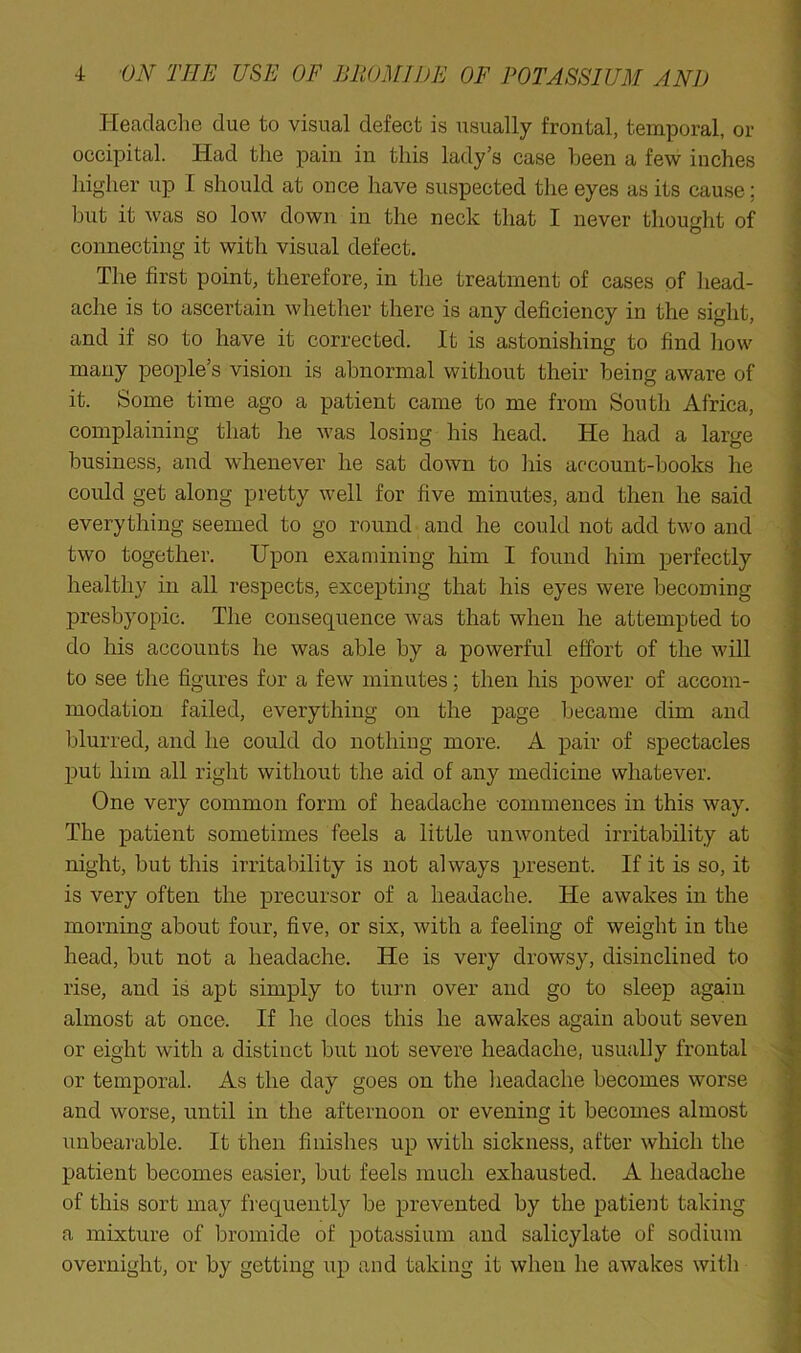Headache due to visual defect is usually frontal, temporal, or occipital. Had the pain in this lady’s case been a few inches higher up I should at once have suspected the eyes as its cause; but it was so low down in the neck that I never thought of connecting it with visual defect. The first point, therefore, in the treatment of cases of head- ache is to ascertain whether there is any deficiency in the sight, and if so to have it corrected. It is astonishing to find how many people’s vision is abnormal without their being aware of it. Some time ago a patient came to me from South Africa, complaining that he was losing his head. He had a large business, and whenever he sat down to his account-books he could get along pretty well for five minutes, and then he said everything seemed to go round and he could not add two and two together. Upon examining him I found him perfectly healthy in all respects, excepting that his eyes were becoming presbyopic. The consequence was that when he attempted to do his accounts he was able by a powerful effort of the will to see the figures for a few minutes; then his power of accom- modation failed, everything on the page became dim and blurred, and he could do nothing more. A pair of spectacles put him all right without the aid of any medicine whatever. One very common form of headache commences in this way. The patient sometimes feels a little unwonted irritability at night, but this irritability is not always present. If it is so, it is very often the precursor of a headache. He awakes in the morning about four, five, or six, with a feeling of weight in the head, but not a headache. He is very drowsy, disinclined to rise, and is apt simply to turn over and go to sleep again almost at once. If he does this he awakes again about seven or eight with a distinct but not severe headache, usually frontal or temporal. As the day goes on the lieadache becomes worse and worse, until in the afternoon or evening it becomes almost unbearable. It then finishes up with sickness, after which the patient becomes easier, but feels much exhausted. A lieadache of this sort may frequently be prevented by the patient taking a mixture of bromide of potassium and salicylate of sodium overnight, or by getting up and taking it when he awakes with