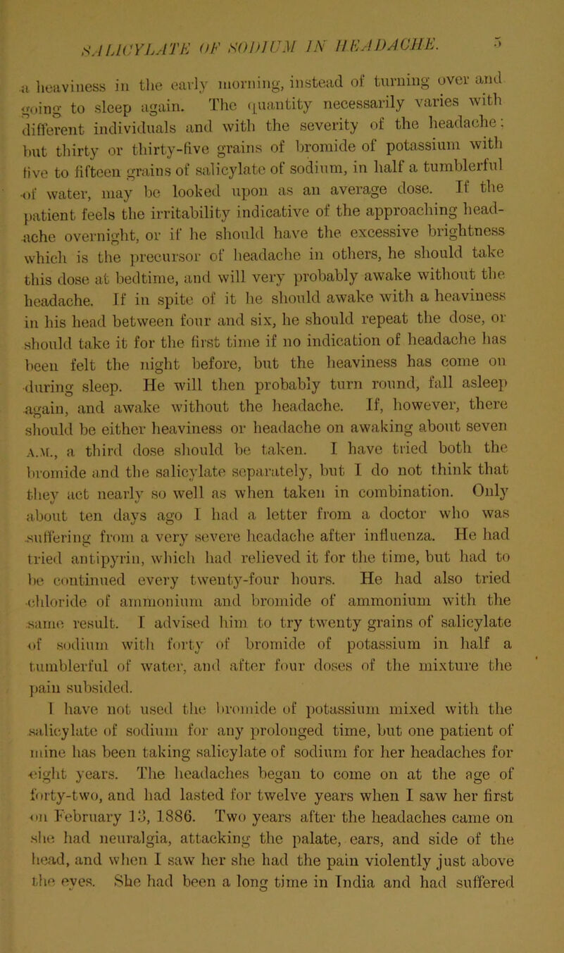 a lieaviness in tlie early morning, instead of turning over and going to sleep again. The (|uantity necessarily varies with different individuals and with the severity of the headache: hut thirty or thirty-five grains of bromide of potassium with five to fifteen grains of salicylate of sodium, in half a tumblerful •of water, may be looked upon as an average dose. If the patient feels the irritability indicative of the approaching head- ache overnight, or if he should have the excessive brightness which is the precursor of headache in others, he should take this dose at bedtime, and will very probably awake without the headache. If in spite of it he should awake with a heaviness in his head between four and six, he should repeat the dose, or should take it for the first time if no indication of headache has been felt the night before, but the heaviness has come on (luring sleep. He will then probably turn round, fall asleep a'^ain, and awake without the headache. If, however, there should be either heaviness or headache on awaking about seven a third dose should be taken. I have tried both the In-omide and the salicylate separately, but I do not think that they act nearly so well as when taken in combination. Only about ten days ago I had a letter from a doctor who was .sulfering from a very severe headache after influenza. He had tried antipyrin, which had relieved it for the time, but had to be continued every twenty-four hours. He had also tried -chloride of ammonium and bromide of ammonium with the :same result. I advised him to try twenty grains of salicylate nf sodium with forty of bromide of potassium in half a tumblerful of water, and after four doses of the mixture the j)ain subsided. 1 have not used the bromide of potassium mixed with the .siilieylate of sodium for any prolonged time, but one patient of mine has been taking salicylate of sodium for her headaches for •(.'ight years. The headaches began to come on at the age of forty-two, and had lasted for twelve years when I saw her first <(u February lo, 1886. Two years after the headaches came on she had neuralgia, attacking the palate, ears, and side of the head, and when I saw her she had the pain violently just above the eves. She had been a long time in India and had suffered