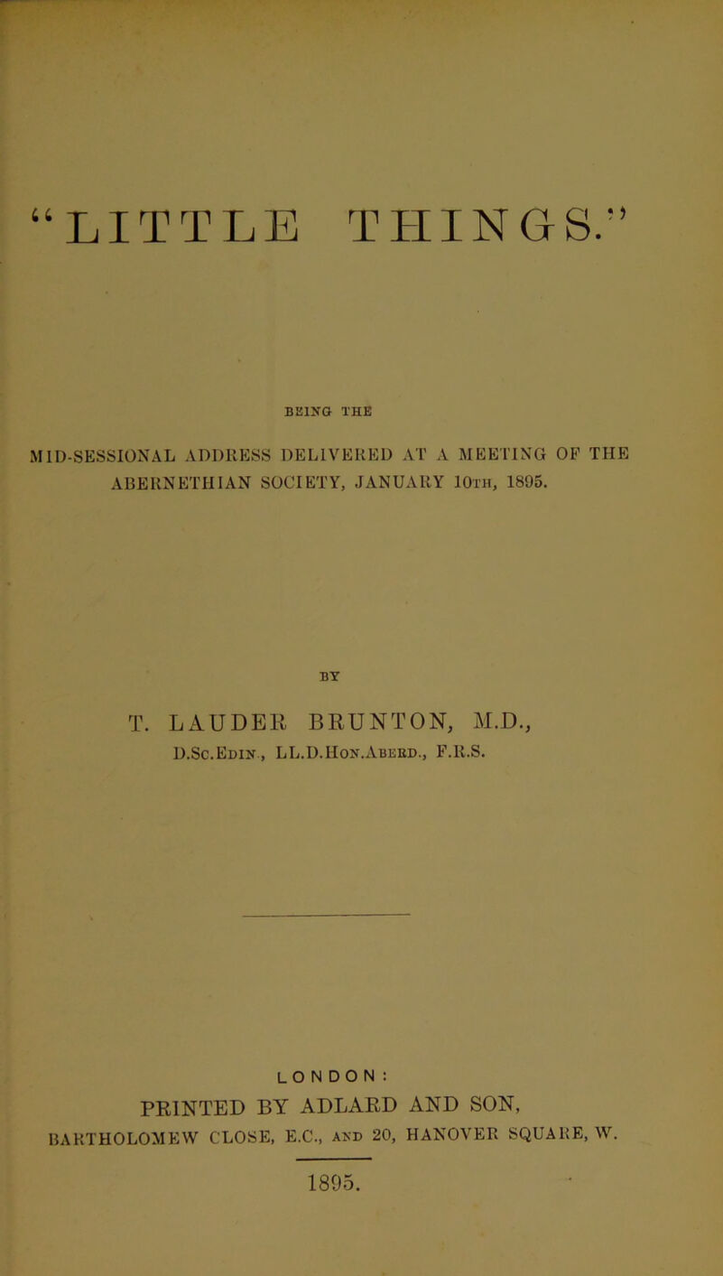 “LITTLE THINGS/’ BKINO THE MID-SESSIONAL ADDRESS DELIVERED AT A MEETING OF THE ARERNETHIAN SOCIETY, JANUARY 10th, 1895. BY T. LAUDER BRUNTON, M.D., D.Sc.Edin , LL.D.Hon.Abeed., F.R.S. LONDON: PRINTED BY ADLARD AND SON, BARTHOLOMEW CLOSE, E.C., akd 20, HANOVER SQUARE, W. 1895.