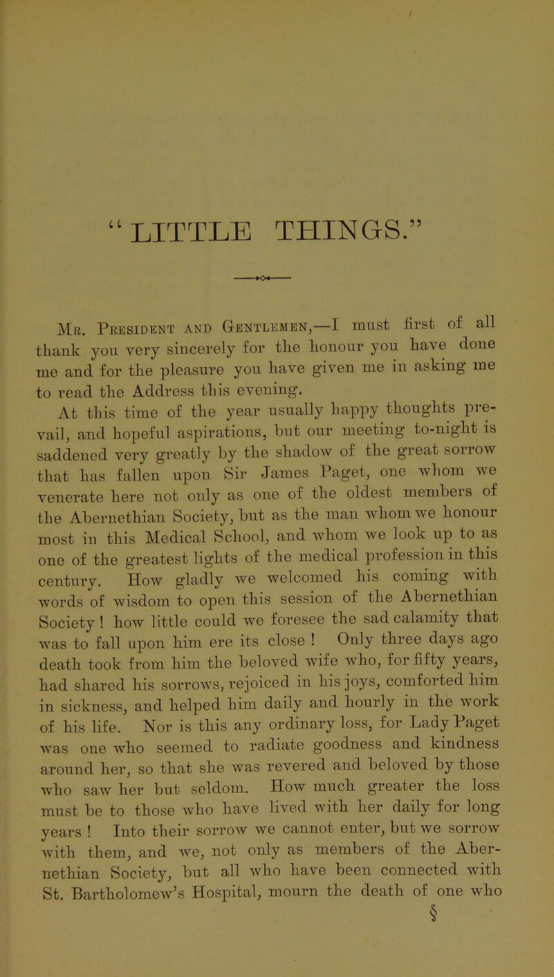 “LITTLE THINGS.” ]\[r. President and Gentlemen,—I must first of all thank you very sincerely for the honour you have done me and for the pleasure you have given me in asking me to read the Address this evening. At this time of the year usually happy thoughts pre- vail, and hopeful aspirations, but our meeting to-night is saddened very greatly by the shadow of the great soirow that has fallen upon Sir James Paget, one whom we venerate here not only as one of the oldest membei s of the Abernethian Society, but as the man whom we honour most in this Medical School, and whom we look up to as one of the greatest lights of the medical profession in this century. How gladly we welcomed his coming with words of wisdom to open this session of the Abernethian Society ! how little could we foresee the sad calamity that was to fall upon him ere its close ! Only three days ago death took from him the beloved wife who, for fifty years, had shared his sorrows, rejoiced in his joys, comforted him in sickness, and helped him daily and hourly in the work of his life. Nor is this any ordinary loss, for Lady Paget was one who seemed to radiate goodness and kindness around her, so that she was revered and beloved by those who saw her but seldom. How much greater the loss must be to those who have lived with her daily for long years ! Into their sorrow we cannot enter, but we sorrow Avith them, and Ave, not only as members of the Aber- nethian Society, but all avIio have been connected Avith St. BartholomeAv’s Hospital, mourn the death of one who