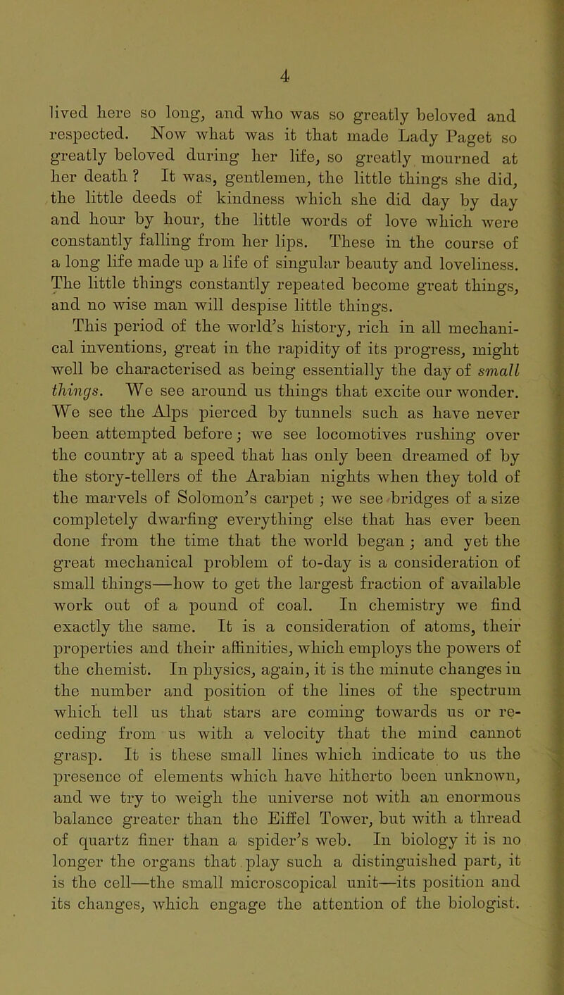 lived here so long, and who was so greatly beloved and respected. Now what was it that made Lady Paget so greatly beloved during her life, so greatly mourned at her death ? It was, gentlemen, the little things she did, the little deeds of kindness which she did day by day and hour by hour, the little words of love which were constantly falling from her lips. These in the course of a long life made up a life of singular beauty and loveliness. The little things constantly repeated become great things, and no wise man will despise little things. This period of the world’s history, rich in all mechani- cal inventions, great in the rapidity of its progress, might well be characterised as being essentially the day of small things. We see around us things that excite our wonder. We see the Alps pierced by tunnels such as have never been attempted before; we see locomotives rushing over the country at a speed that has only been dreamed of by the story-tellers of the Arabian nights when they told of the marvels of Solomon’s carpet ; we see bridges of a size completely dwarfing everything else that has ever been done from the time that the world began ; and yet the great mechanical problem of to-day is a consideration of small things—how to get the largest fraction of available work out of a pound of coal. In chemistry we find exactly the same. It is a consideration of atoms, their properties and their affinities, which employs the powers of the chemist. In physics, again, it is the minute changes in the number and position of the lines of the spectrum which tell us that stars are coming towards us or re- ceding from us with a velocity that the mind cannot grasp. It is these small lines which indicate to us the l^resence of elements which have hitherto been unknown, and we try to weigh the universe not with an enormous balance greater than the Eifl^el Tower, but with a thread of quartz finer than a spider’s web. In biology it is no longer the organs that , play such a distinguished part, it is the cell—the small microscojDical unit—its position and its changes, which engage the attention of the biologist.