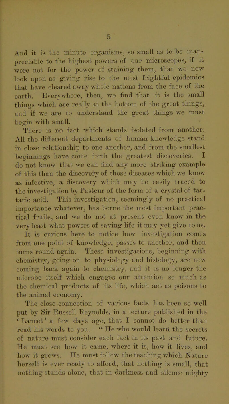 And it is the minute organisms, so small as to be inap- preciable to the highest powers of our microscopes, if it were not for the power of staining them, that we now look upon as giving rise to the most frightful epidemics that have cleared away whole nations from the face of the earth. Everywhere, then, Ave find that it is the small things Avhich are really at the bottom of the great things, and if we are to understand the great things Ave must begin Avith small. There is no fact AA'hich stands isolated from another. All the difPerent departments of human knoAvledge stand in close relationship to one another, and from the smallest beginnings liaA'e come forth the greatest discoveries. I do not know that Ave can find any more striking example of this than the discovery of those diseases Avhich Ave knoAV as infective, a discovery Avhich may be easily traced to the investigation by Pasteur of the form of a crystal of tar- taric acid. This investigation, seemingly of no practical importance Avhatever, has borne the most important prac- tical fruits, and we do not at present even know in the very least Avhat powers of saving life it may yet give to us. It is curious here to notice hoAv investigation comes from one point of knoAvledge, passes to anothei’, and then turns round again. These investigations, beginning Avith chemistry, going on to physiology and histology, are noAv coming back again to chemistry, and it is no longer the microbe itself Avhich engages our attention so much as the chemical products of its life, Avhich act as poisons to the animal economy. The close connection of various facts has been so Avell put by Sir Russell Reynolds, in a lecture published in the ‘ Lancet ’ a feAv days ago, that I cannot do better than read his Avords to you. “ He avIio Avould learn the secrets of nature must consider each fact in its past and future. He must see hoAV it came, Avhere it is, Iioav it lives, and hoAv it groAvs. He must folloAV the teaching Avhich Nature herself is ever ready to afford, that nothing is small, that nothing stands alone, that in darkness and silence mighty