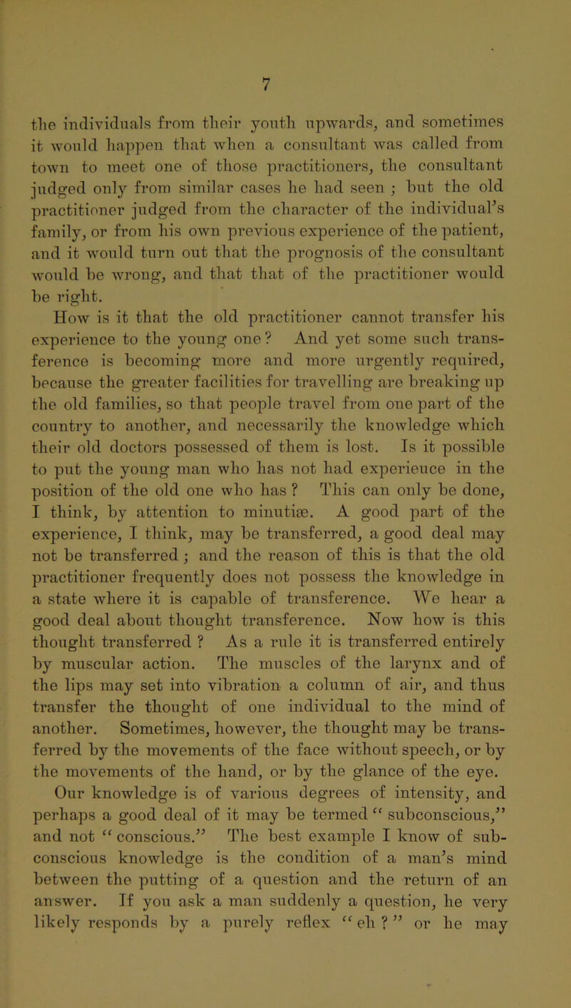 the individuals from their youth upwards, and sometimes it would happen that when a consultant Avas called from town to meet one of those practitioners, the consultant pidged only from similar cases he had seen ; hut the old practitioner judged from the character of the individual’s family, or from his own previous experience of the patient, and it would turn out that the prognosis of the consultant would he Avrong, and that that of the practitioner Avould he right. How is it that the old practitioner cannot transfer his experience to the young one ? And yet some such trans- ference is becoming more and more urgently required, because the greater facilities for travelling are breaking up the old families, so that people travel from one part of the country to another, and necessarily the knowledge Avhicli their old doctors possessed of them is lost. Is it possible to put the young man who has not had experience in the position of the old one who has ? This can only be done, I think, by attention to minutije. A good part of the experience, I think, may be transferred, a good deal may not be transferred; and the reason of this is that the old practitioner frequently does not possess the knoAvledge in a state Avhere it is capable of transference. We hear a good deal about thought transference. Now how is this thought transferred ? As a rule it is transferred entirely by muscular action. The muscles of the larynx and of the lips may set into vibration a column of air, and thus transfer the thought of one individual to the mind of another. Sometimes, however, the thought may be trans- ferred by the movements of the face Avithout speech, or by the movements of the hand, or by the glance of the eye. Our knowledge is of various degrees of intensity, and perhaps a good deal of it may be termed “ subconscious,” and not “ conscious.” The best example I know of sub- conscious knowledge is the condition of a man’s mind between the putting of a question and the return of an answer. If you ask a man suddenly a question, he very likely responds by a purely reflex eh ? ” or he may